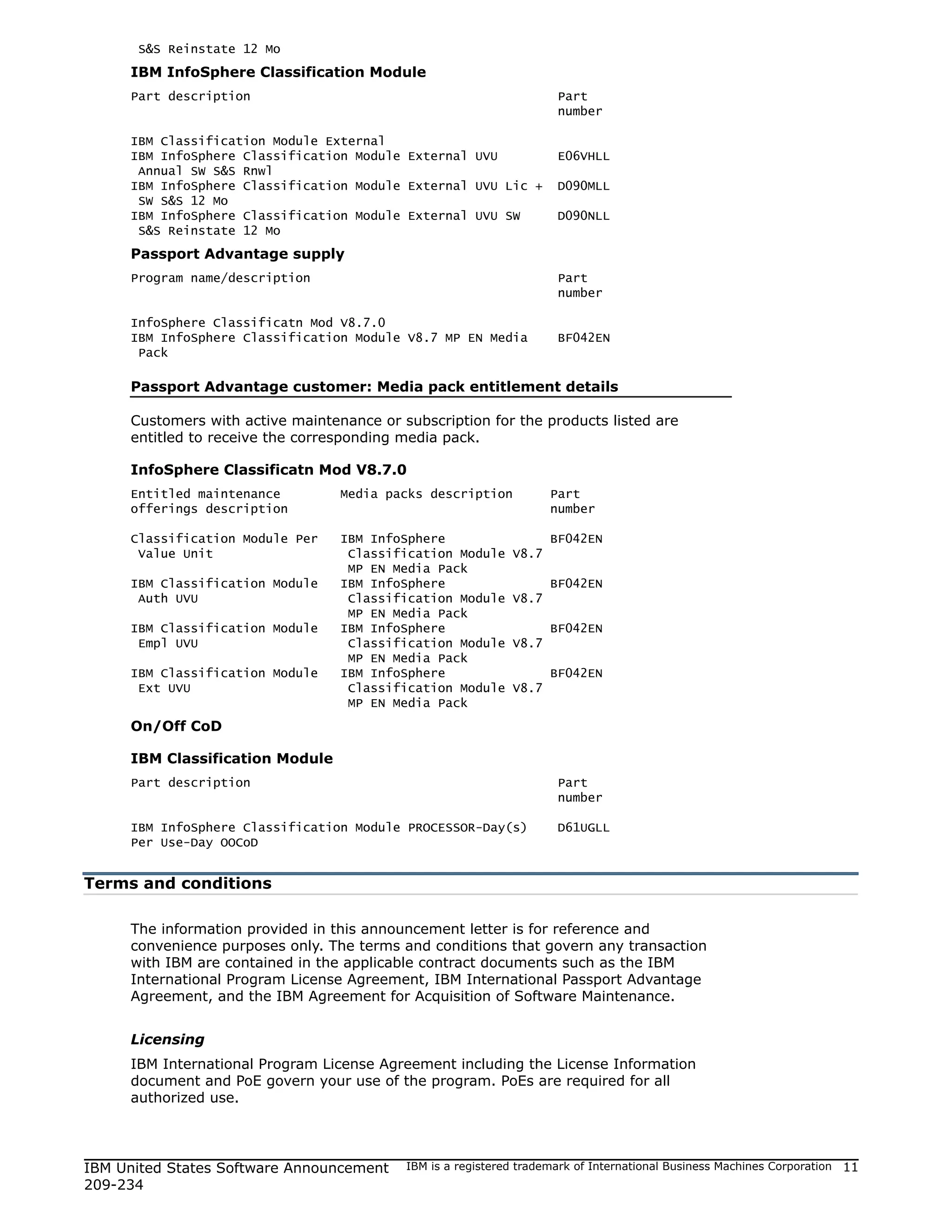 S&S Reinstate 12 Mo
     IBM InfoSphere Classification Module
     Part description                                                 Part
                                                                      number

     IBM Classification Module External
     IBM InfoSphere Classification Module External UVU                E06VHLL
      Annual SW S&S Rnwl
     IBM InfoSphere Classification Module External UVU Lic +          D090MLL
      SW S&S 12 Mo
     IBM InfoSphere Classification Module External UVU SW             D090NLL
      S&S Reinstate 12 Mo
     Passport Advantage supply
     Program name/description                                         Part
                                                                      number

     InfoSphere Classificatn Mod V8.7.0
     IBM InfoSphere Classification Module V8.7 MP EN Media            BF042EN
      Pack

     Passport Advantage customer: Media pack entitlement details

     Customers with active maintenance or subscription for the products listed are
     entitled to receive the corresponding media pack.

     InfoSphere Classificatn Mod V8.7.0
     Entitled maintenance         Media packs description            Part
     offerings description                                           number

     Classification Module Per    IBM InfoSphere                     BF042EN
      Value Unit                   Classification Module      V8.7
                                   MP EN Media Pack
     IBM Classification Module    IBM InfoSphere                     BF042EN
      Auth UVU                     Classification Module      V8.7
                                   MP EN Media Pack
     IBM Classification Module    IBM InfoSphere                     BF042EN
      Empl UVU                     Classification Module      V8.7
                                   MP EN Media Pack
     IBM Classification Module    IBM InfoSphere                     BF042EN
      Ext UVU                      Classification Module      V8.7
                                   MP EN Media Pack
     On/Off CoD

     IBM Classification Module
     Part description                                                 Part
                                                                      number

     IBM InfoSphere Classification Module PROCESSOR-Day(s)            D61UGLL
     Per Use-Day OOCoD


Terms and conditions

     The information provided in this announcement letter is for reference and
     convenience purposes only. The terms and conditions that govern any transaction
     with IBM are contained in the applicable contract documents such as the IBM
     International Program License Agreement, IBM International Passport Advantage
     Agreement, and the IBM Agreement for Acquisition of Software Maintenance.


     Licensing
     IBM International Program License Agreement including the License Information
     document and PoE govern your use of the program. PoEs are required for all
     authorized use.




IBM United States Software Announcement    IBM is a registered trademark of International Business Machines Corporation   11
209-234
 