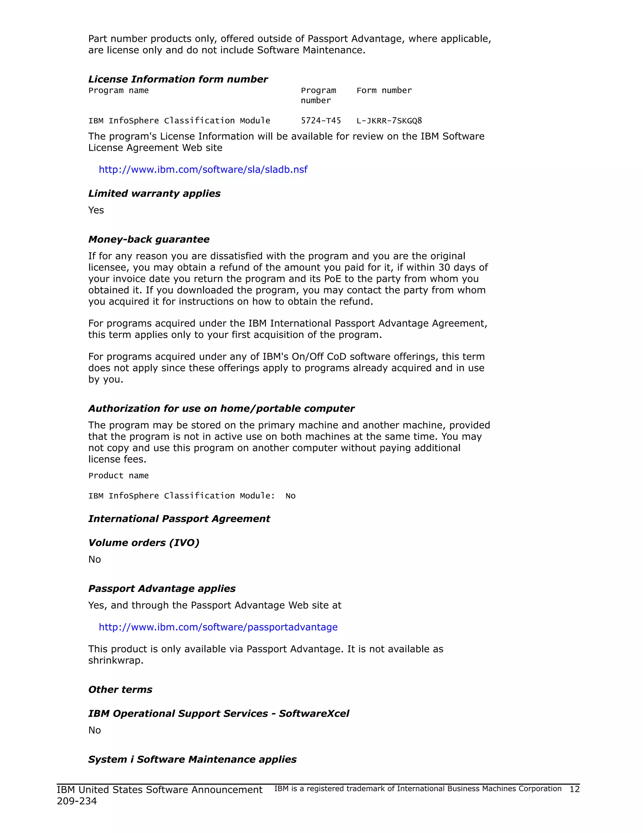 Part number products only, offered outside of Passport Advantage, where applicable,
     are license only and do not include Software Maintenance.


     License Information form number
     Program name                                   Program       Form number
                                                    number

     IBM InfoSphere Classification Module           5724-T45      L-JKRR-7SKGQ8
     The program's License Information will be available for review on the IBM Software
     License Agreement Web site

       http://www.ibm.com/software/sla/sladb.nsf

     Limited warranty applies
     Yes


     Money-back guarantee
     If for any reason you are dissatisfied with the program and you are the original
     licensee, you may obtain a refund of the amount you paid for it, if within 30 days of
     your invoice date you return the program and its PoE to the party from whom you
     obtained it. If you downloaded the program, you may contact the party from whom
     you acquired it for instructions on how to obtain the refund.

     For programs acquired under the IBM International Passport Advantage Agreement,
     this term applies only to your first acquisition of the program.

     For programs acquired under any of IBM's On/Off CoD software offerings, this term
     does not apply since these offerings apply to programs already acquired and in use
     by you.


     Authorization for use on home/portable computer
     The program may be stored on the primary machine and another machine, provided
     that the program is not in active use on both machines at the same time. You may
     not copy and use this program on another computer without paying additional
     license fees.
     Product name

     IBM InfoSphere Classification Module:     No

     International Passport Agreement

     Volume orders (IVO)
     No


     Passport Advantage applies
     Yes, and through the Passport Advantage Web site at

       http://www.ibm.com/software/passportadvantage

     This product is only available via Passport Advantage. It is not available as
     shrinkwrap.


     Other terms

     IBM Operational Support Services - SoftwareXcel
     No


     System i Software Maintenance applies


IBM United States Software Announcement      IBM is a registered trademark of International Business Machines Corporation   12
209-234
 