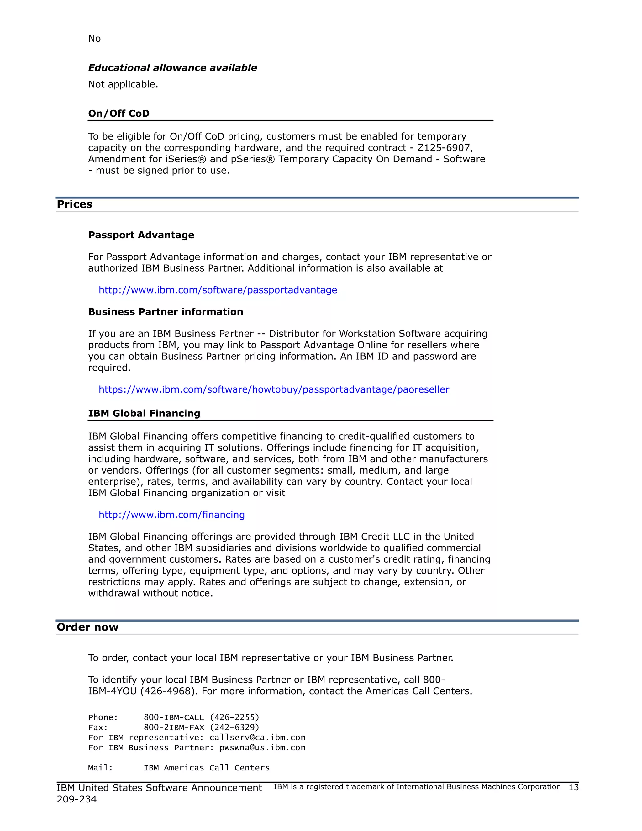 No


     Educational allowance available
     Not applicable.


     On/Off CoD

     To be eligible for On/Off CoD pricing, customers must be enabled for temporary
     capacity on the corresponding hardware, and the required contract - Z125-6907,
     Amendment for iSeries® and pSeries® Temporary Capacity On Demand - Software
     - must be signed prior to use.


Prices

     Passport Advantage

     For Passport Advantage information and charges, contact your IBM representative or
     authorized IBM Business Partner. Additional information is also available at

         http://www.ibm.com/software/passportadvantage

     Business Partner information

     If you are an IBM Business Partner -- Distributor for Workstation Software acquiring
     products from IBM, you may link to Passport Advantage Online for resellers where
     you can obtain Business Partner pricing information. An IBM ID and password are
     required.

         https://www.ibm.com/software/howtobuy/passportadvantage/paoreseller

     IBM Global Financing

     IBM Global Financing offers competitive financing to credit-qualified customers to
     assist them in acquiring IT solutions. Offerings include financing for IT acquisition,
     including hardware, software, and services, both from IBM and other manufacturers
     or vendors. Offerings (for all customer segments: small, medium, and large
     enterprise), rates, terms, and availability can vary by country. Contact your local
     IBM Global Financing organization or visit

         http://www.ibm.com/financing

     IBM Global Financing offerings are provided through IBM Credit LLC in the United
     States, and other IBM subsidiaries and divisions worldwide to qualified commercial
     and government customers. Rates are based on a customer's credit rating, financing
     terms, offering type, equipment type, and options, and may vary by country. Other
     restrictions may apply. Rates and offerings are subject to change, extension, or
     withdrawal without notice.


Order now

     To order, contact your local IBM representative or your IBM Business Partner.

     To identify your local IBM Business Partner or IBM representative, call 800-
     IBM-4YOU (426-4968). For more information, contact the Americas Call Centers.

     Phone:     800-IBM-CALL (426-2255)
     Fax:       800-2IBM-FAX (242-6329)
     For IBM representative: callserv@ca.ibm.com
     For IBM Business Partner: pwswna@us.ibm.com

     Mail:       IBM Americas Call Centers

IBM United States Software Announcement      IBM is a registered trademark of International Business Machines Corporation   13
209-234
 