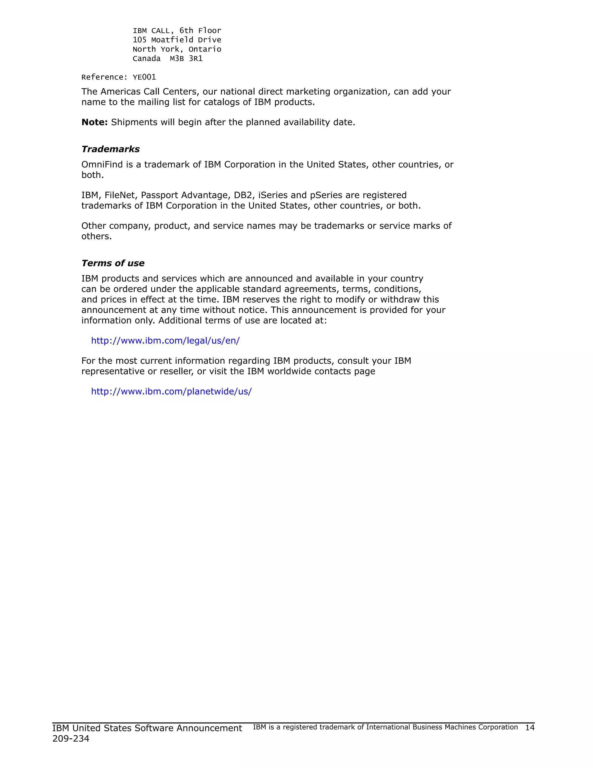 IBM CALL, 6th Floor
                105 Moatfield Drive
                North York, Ontario
                Canada M3B 3R1

     Reference: YE001
     The Americas Call Centers, our national direct marketing organization, can add your
     name to the mailing list for catalogs of IBM products.

     Note: Shipments will begin after the planned availability date.


     Trademarks
     OmniFind is a trademark of IBM Corporation in the United States, other countries, or
     both.

     IBM, FileNet, Passport Advantage, DB2, iSeries and pSeries are registered
     trademarks of IBM Corporation in the United States, other countries, or both.

     Other company, product, and service names may be trademarks or service marks of
     others.


     Terms of use
     IBM products and services which are announced and available in your country
     can be ordered under the applicable standard agreements, terms, conditions,
     and prices in effect at the time. IBM reserves the right to modify or withdraw this
     announcement at any time without notice. This announcement is provided for your
     information only. Additional terms of use are located at:

       http://www.ibm.com/legal/us/en/

     For the most current information regarding IBM products, consult your IBM
     representative or reseller, or visit the IBM worldwide contacts page

       http://www.ibm.com/planetwide/us/




IBM United States Software Announcement     IBM is a registered trademark of International Business Machines Corporation   14
209-234
 
