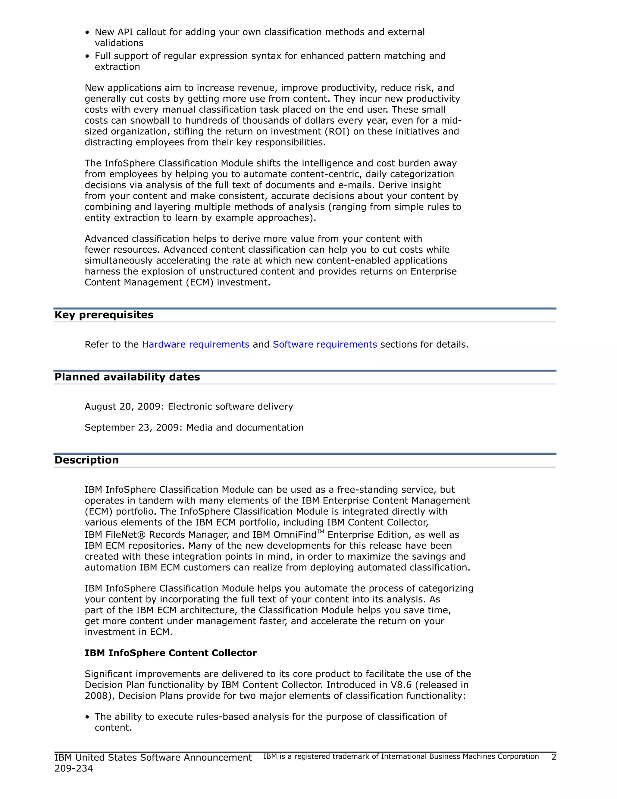 • New API callout for adding your own classification methods and external
       validations
     • Full support of regular expression syntax for enhanced pattern matching and
       extraction

     New applications aim to increase revenue, improve productivity, reduce risk, and
     generally cut costs by getting more use from content. They incur new productivity
     costs with every manual classification task placed on the end user. These small
     costs can snowball to hundreds of thousands of dollars every year, even for a mid-
     sized organization, stifling the return on investment (ROI) on these initiatives and
     distracting employees from their key responsibilities.

     The InfoSphere Classification Module shifts the intelligence and cost burden away
     from employees by helping you to automate content-centric, daily categorization
     decisions via analysis of the full text of documents and e-mails. Derive insight
     from your content and make consistent, accurate decisions about your content by
     combining and layering multiple methods of analysis (ranging from simple rules to
     entity extraction to learn by example approaches).

     Advanced classification helps to derive more value from your content with
     fewer resources. Advanced content classification can help you to cut costs while
     simultaneously accelerating the rate at which new content-enabled applications
     harness the explosion of unstructured content and provides returns on Enterprise
     Content Management (ECM) investment.


Key prerequisites

     Refer to the Hardware requirements and Software requirements sections for details.


Planned availability dates

     August 20, 2009: Electronic software delivery

     September 23, 2009: Media and documentation


Description

     IBM InfoSphere Classification Module can be used as a free-standing service, but
     operates in tandem with many elements of the IBM Enterprise Content Management
     (ECM) portfolio. The InfoSphere Classification Module is integrated directly with
     various elements of the IBM ECM portfolio, including IBM Content Collector,
     IBM FileNet® Records Manager, and IBM OmniFind Enterprise Edition, as well as
                                                         TM


     IBM ECM repositories. Many of the new developments for this release have been
     created with these integration points in mind, in order to maximize the savings and
     automation IBM ECM customers can realize from deploying automated classification.

     IBM InfoSphere Classification Module helps you automate the process of categorizing
     your content by incorporating the full text of your content into its analysis. As
     part of the IBM ECM architecture, the Classification Module helps you save time,
     get more content under management faster, and accelerate the return on your
     investment in ECM.

     IBM InfoSphere Content Collector

     Significant improvements are delivered to its core product to facilitate the use of the
     Decision Plan functionality by IBM Content Collector. Introduced in V8.6 (released in
     2008), Decision Plans provide for two major elements of classification functionality:

     • The ability to execute rules-based analysis for the purpose of classification of
       content.


IBM United States Software Announcement      IBM is a registered trademark of International Business Machines Corporation   2
209-234
 