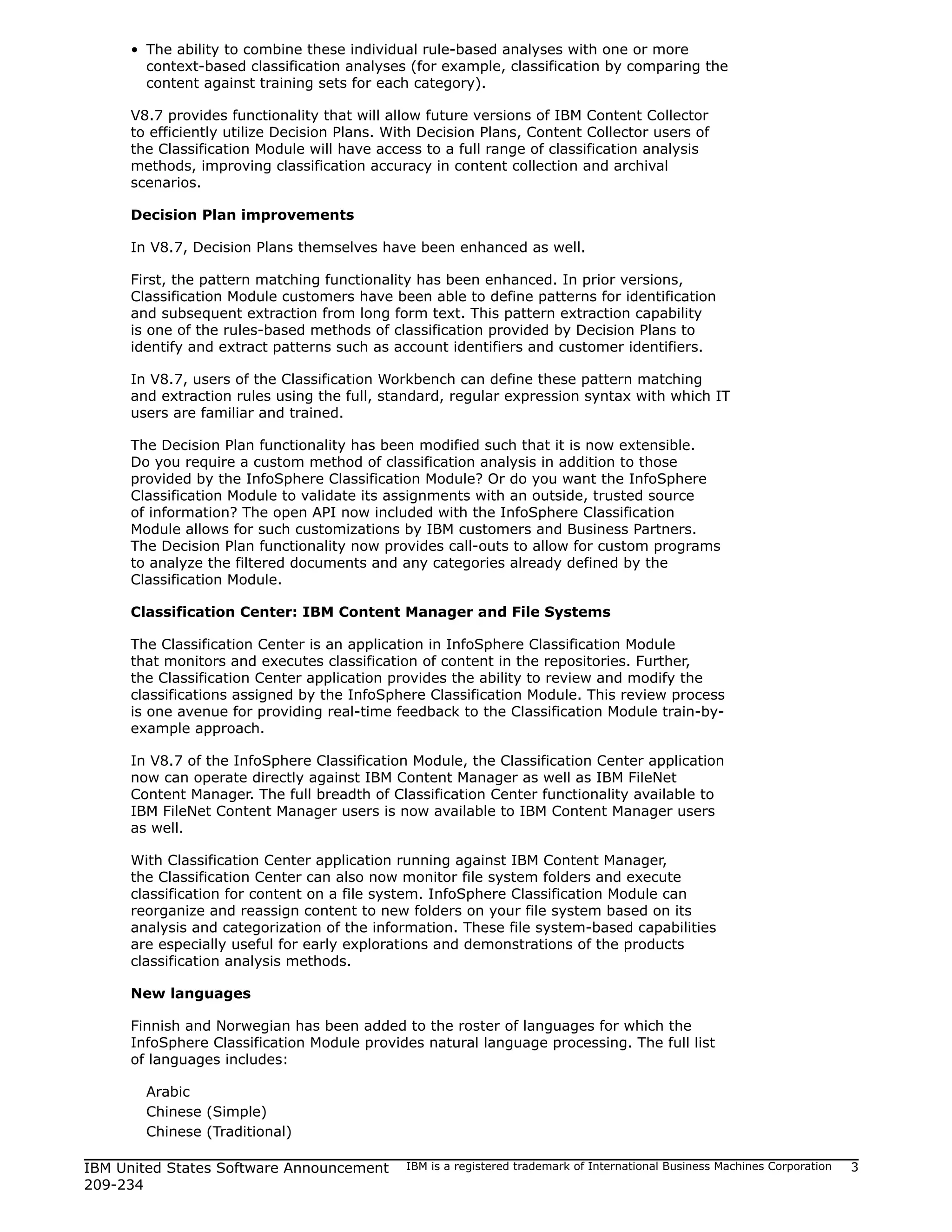 • The ability to combine these individual rule-based analyses with one or more
       context-based classification analyses (for example, classification by comparing the
       content against training sets for each category).

     V8.7 provides functionality that will allow future versions of IBM Content Collector
     to efficiently utilize Decision Plans. With Decision Plans, Content Collector users of
     the Classification Module will have access to a full range of classification analysis
     methods, improving classification accuracy in content collection and archival
     scenarios.

     Decision Plan improvements

     In V8.7, Decision Plans themselves have been enhanced as well.

     First, the pattern matching functionality has been enhanced. In prior versions,
     Classification Module customers have been able to define patterns for identification
     and subsequent extraction from long form text. This pattern extraction capability
     is one of the rules-based methods of classification provided by Decision Plans to
     identify and extract patterns such as account identifiers and customer identifiers.

     In V8.7, users of the Classification Workbench can define these pattern matching
     and extraction rules using the full, standard, regular expression syntax with which IT
     users are familiar and trained.

     The Decision Plan functionality has been modified such that it is now extensible.
     Do you require a custom method of classification analysis in addition to those
     provided by the InfoSphere Classification Module? Or do you want the InfoSphere
     Classification Module to validate its assignments with an outside, trusted source
     of information? The open API now included with the InfoSphere Classification
     Module allows for such customizations by IBM customers and Business Partners.
     The Decision Plan functionality now provides call-outs to allow for custom programs
     to analyze the filtered documents and any categories already defined by the
     Classification Module.

     Classification Center: IBM Content Manager and File Systems

     The Classification Center is an application in InfoSphere Classification Module
     that monitors and executes classification of content in the repositories. Further,
     the Classification Center application provides the ability to review and modify the
     classifications assigned by the InfoSphere Classification Module. This review process
     is one avenue for providing real-time feedback to the Classification Module train-by-
     example approach.

     In V8.7 of the InfoSphere Classification Module, the Classification Center application
     now can operate directly against IBM Content Manager as well as IBM FileNet
     Content Manager. The full breadth of Classification Center functionality available to
     IBM FileNet Content Manager users is now available to IBM Content Manager users
     as well.

     With Classification Center application running against IBM Content Manager,
     the Classification Center can also now monitor file system folders and execute
     classification for content on a file system. InfoSphere Classification Module can
     reorganize and reassign content to new folders on your file system based on its
     analysis and categorization of the information. These file system-based capabilities
     are especially useful for early explorations and demonstrations of the products
     classification analysis methods.

     New languages

     Finnish and Norwegian has been added to the roster of languages for which the
     InfoSphere Classification Module provides natural language processing. The full list
     of languages includes:

       Arabic
       Chinese (Simple)
       Chinese (Traditional)

IBM United States Software Announcement      IBM is a registered trademark of International Business Machines Corporation   3
209-234
 