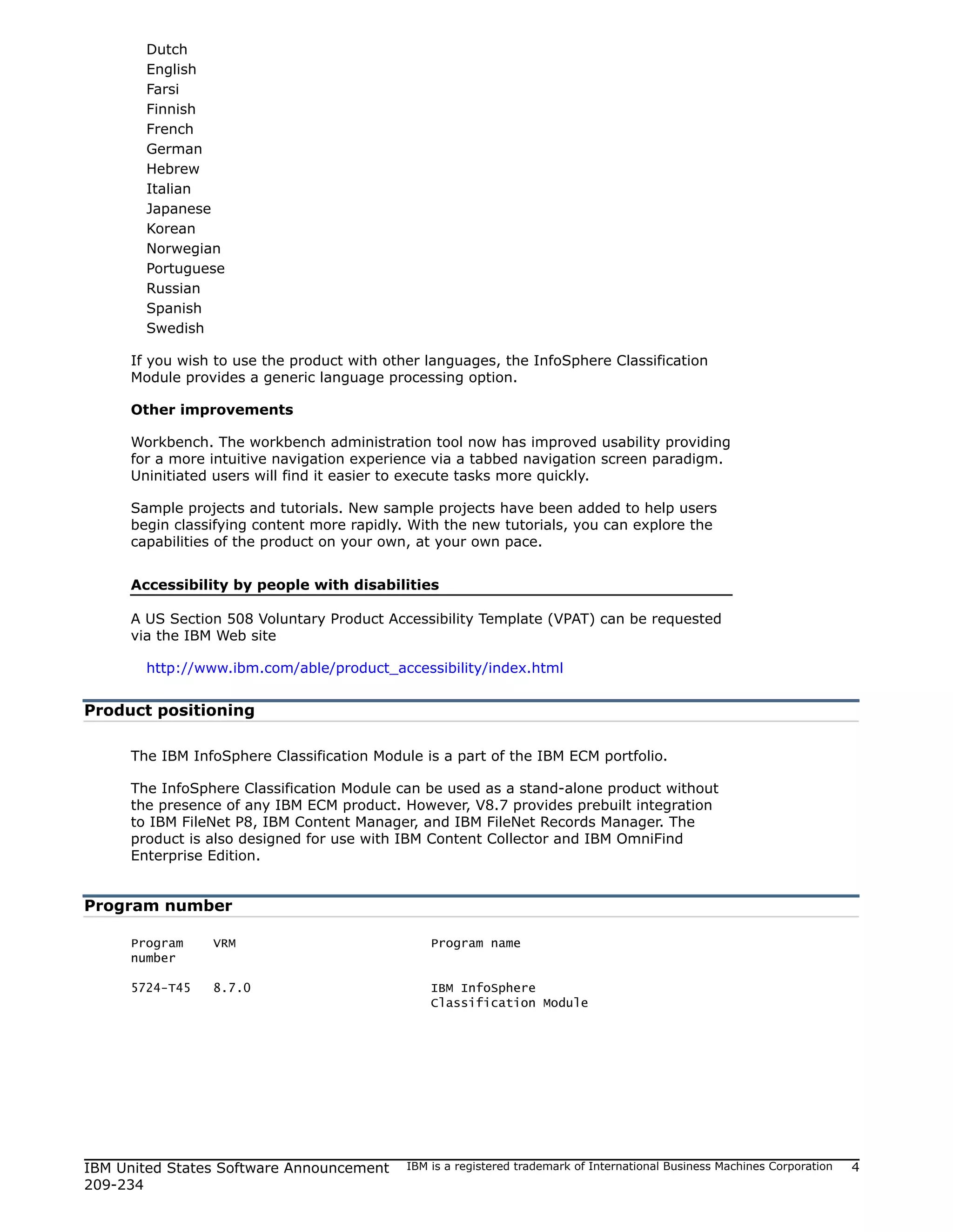 Dutch
       English
       Farsi
       Finnish
       French
       German
       Hebrew
       Italian
       Japanese
       Korean
       Norwegian
       Portuguese
       Russian
       Spanish
       Swedish

     If you wish to use the product with other languages, the InfoSphere Classification
     Module provides a generic language processing option.

     Other improvements

     Workbench. The workbench administration tool now has improved usability providing
     for a more intuitive navigation experience via a tabbed navigation screen paradigm.
     Uninitiated users will find it easier to execute tasks more quickly.

     Sample projects and tutorials. New sample projects have been added to help users
     begin classifying content more rapidly. With the new tutorials, you can explore the
     capabilities of the product on your own, at your own pace.


     Accessibility by people with disabilities

     A US Section 508 Voluntary Product Accessibility Template (VPAT) can be requested
     via the IBM Web site

       http://www.ibm.com/able/product_accessibility/index.html


Product positioning

     The IBM InfoSphere Classification Module is a part of the IBM ECM portfolio.

     The InfoSphere Classification Module can be used as a stand-alone product without
     the presence of any IBM ECM product. However, V8.7 provides prebuilt integration
     to IBM FileNet P8, IBM Content Manager, and IBM FileNet Records Manager. The
     product is also designed for use with IBM Content Collector and IBM OmniFind
     Enterprise Edition.


Program number

     Program    VRM                             Program name
     number

     5724-T45   8.7.0                           IBM InfoSphere
                                                Classification Module




IBM United States Software Announcement     IBM is a registered trademark of International Business Machines Corporation   4
209-234
 