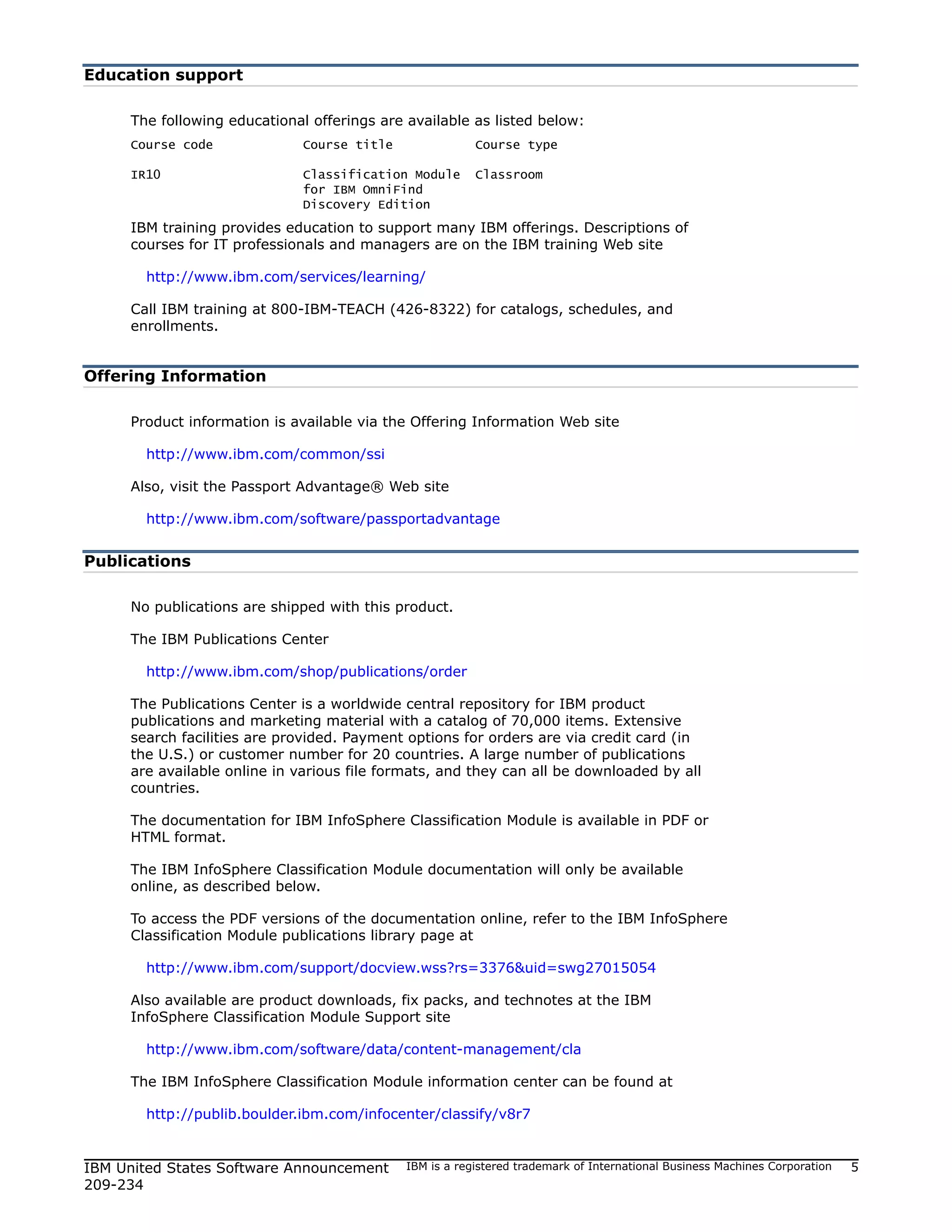 Education support

     The following educational offerings are available as listed below:
     Course code              Course title               Course type

     IR10                     Classification Module      Classroom
                              for IBM OmniFind
                              Discovery Edition
     IBM training provides education to support many IBM offerings. Descriptions of
     courses for IT professionals and managers are on the IBM training Web site

       http://www.ibm.com/services/learning/

     Call IBM training at 800-IBM-TEACH (426-8322) for catalogs, schedules, and
     enrollments.


Offering Information

     Product information is available via the Offering Information Web site

       http://www.ibm.com/common/ssi

     Also, visit the Passport Advantage® Web site

       http://www.ibm.com/software/passportadvantage


Publications

     No publications are shipped with this product.

     The IBM Publications Center

       http://www.ibm.com/shop/publications/order

     The Publications Center is a worldwide central repository for IBM product
     publications and marketing material with a catalog of 70,000 items. Extensive
     search facilities are provided. Payment options for orders are via credit card (in
     the U.S.) or customer number for 20 countries. A large number of publications
     are available online in various file formats, and they can all be downloaded by all
     countries.

     The documentation for IBM InfoSphere Classification Module is available in PDF or
     HTML format.

     The IBM InfoSphere Classification Module documentation will only be available
     online, as described below.

     To access the PDF versions of the documentation online, refer to the IBM InfoSphere
     Classification Module publications library page at

       http://www.ibm.com/support/docview.wss?rs=3376&uid=swg27015054

     Also available are product downloads, fix packs, and technotes at the IBM
     InfoSphere Classification Module Support site

       http://www.ibm.com/software/data/content-management/cla

     The IBM InfoSphere Classification Module information center can be found at

       http://publib.boulder.ibm.com/infocenter/classify/v8r7


IBM United States Software Announcement      IBM is a registered trademark of International Business Machines Corporation   5
209-234
 