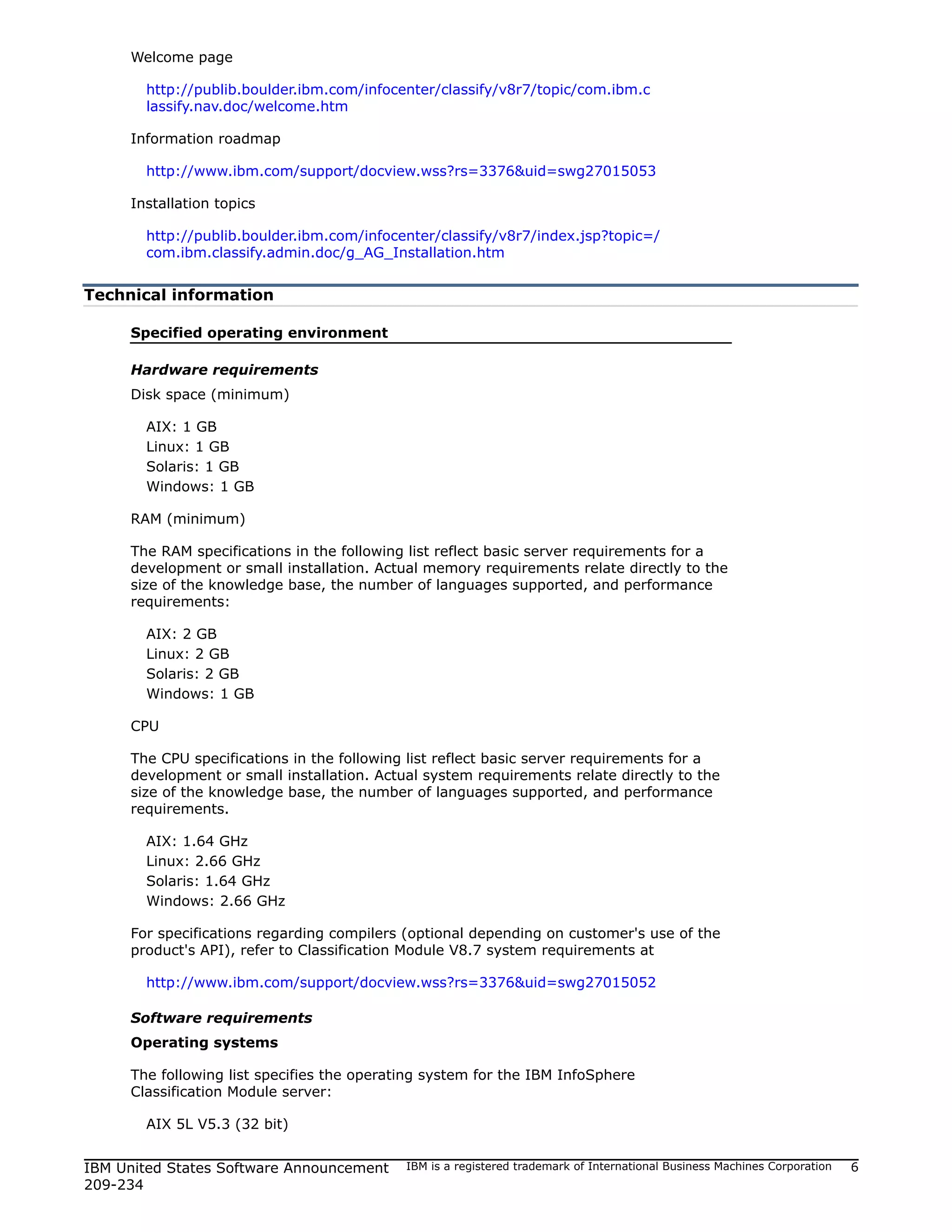 Welcome page

       http://publib.boulder.ibm.com/infocenter/classify/v8r7/topic/com.ibm.c
       lassify.nav.doc/welcome.htm

     Information roadmap

       http://www.ibm.com/support/docview.wss?rs=3376&uid=swg27015053

     Installation topics

       http://publib.boulder.ibm.com/infocenter/classify/v8r7/index.jsp?topic=/
       com.ibm.classify.admin.doc/g_AG_Installation.htm


Technical information

     Specified operating environment

     Hardware requirements
     Disk space (minimum)

       AIX: 1 GB
       Linux: 1 GB
       Solaris: 1 GB
       Windows: 1 GB

     RAM (minimum)

     The RAM specifications in the following list reflect basic server requirements for a
     development or small installation. Actual memory requirements relate directly to the
     size of the knowledge base, the number of languages supported, and performance
     requirements:

       AIX: 2 GB
       Linux: 2 GB
       Solaris: 2 GB
       Windows: 1 GB

     CPU

     The CPU specifications in the following list reflect basic server requirements for a
     development or small installation. Actual system requirements relate directly to the
     size of the knowledge base, the number of languages supported, and performance
     requirements.

       AIX: 1.64 GHz
       Linux: 2.66 GHz
       Solaris: 1.64 GHz
       Windows: 2.66 GHz

     For specifications regarding compilers (optional depending on customer's use of the
     product's API), refer to Classification Module V8.7 system requirements at

       http://www.ibm.com/support/docview.wss?rs=3376&uid=swg27015052

     Software requirements
     Operating systems

     The following list specifies the operating system for the IBM InfoSphere
     Classification Module server:

       AIX 5L V5.3 (32 bit)


IBM United States Software Announcement     IBM is a registered trademark of International Business Machines Corporation   6
209-234
 