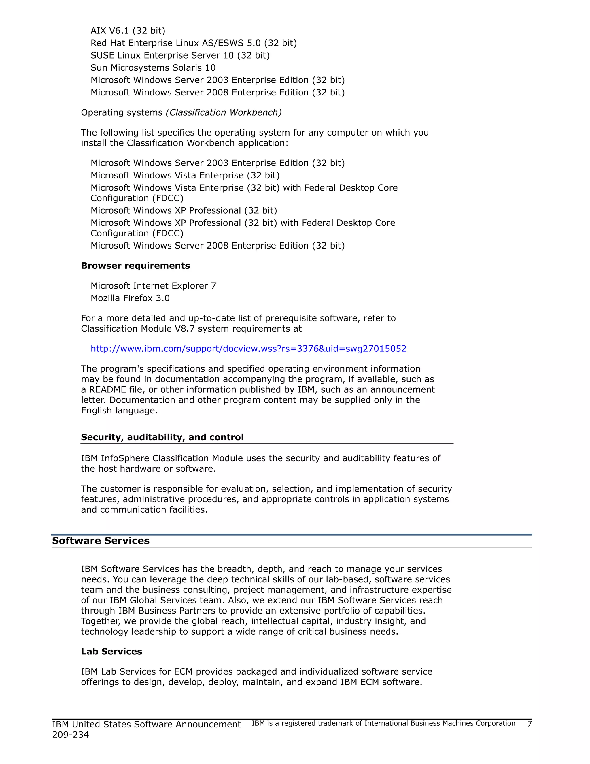 AIX V6.1 (32 bit)
       Red Hat Enterprise Linux AS/ESWS 5.0 (32 bit)
       SUSE Linux Enterprise Server 10 (32 bit)
       Sun Microsystems Solaris 10
       Microsoft Windows Server 2003 Enterprise Edition (32 bit)
       Microsoft Windows Server 2008 Enterprise Edition (32 bit)

     Operating systems (Classification Workbench)

     The following list specifies the operating system for any computer on which you
     install the Classification Workbench application:

       Microsoft Windows Server 2003 Enterprise Edition (32 bit)
       Microsoft Windows Vista Enterprise (32 bit)
       Microsoft Windows Vista Enterprise (32 bit) with Federal Desktop Core
       Configuration (FDCC)
       Microsoft Windows XP Professional (32 bit)
       Microsoft Windows XP Professional (32 bit) with Federal Desktop Core
       Configuration (FDCC)
       Microsoft Windows Server 2008 Enterprise Edition (32 bit)

     Browser requirements

       Microsoft Internet Explorer 7
       Mozilla Firefox 3.0

     For a more detailed and up-to-date list of prerequisite software, refer to
     Classification Module V8.7 system requirements at

       http://www.ibm.com/support/docview.wss?rs=3376&uid=swg27015052

     The program's specifications and specified operating environment information
     may be found in documentation accompanying the program, if available, such as
     a README file, or other information published by IBM, such as an announcement
     letter. Documentation and other program content may be supplied only in the
     English language.


     Security, auditability, and control

     IBM InfoSphere Classification Module uses the security and auditability features of
     the host hardware or software.

     The customer is responsible for evaluation, selection, and implementation of security
     features, administrative procedures, and appropriate controls in application systems
     and communication facilities.


Software Services

     IBM Software Services has the breadth, depth, and reach to manage your services
     needs. You can leverage the deep technical skills of our lab-based, software services
     team and the business consulting, project management, and infrastructure expertise
     of our IBM Global Services team. Also, we extend our IBM Software Services reach
     through IBM Business Partners to provide an extensive portfolio of capabilities.
     Together, we provide the global reach, intellectual capital, industry insight, and
     technology leadership to support a wide range of critical business needs.

     Lab Services

     IBM Lab Services for ECM provides packaged and individualized software service
     offerings to design, develop, deploy, maintain, and expand IBM ECM software.



IBM United States Software Announcement      IBM is a registered trademark of International Business Machines Corporation   7
209-234
 