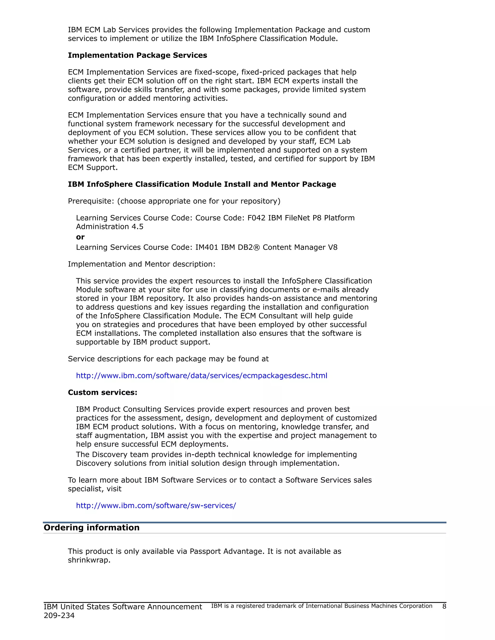 IBM ECM Lab Services provides the following Implementation Package and custom
     services to implement or utilize the IBM InfoSphere Classification Module.

     Implementation Package Services

     ECM Implementation Services are fixed-scope, fixed-priced packages that help
     clients get their ECM solution off on the right start. IBM ECM experts install the
     software, provide skills transfer, and with some packages, provide limited system
     configuration or added mentoring activities.

     ECM Implementation Services ensure that you have a technically sound and
     functional system framework necessary for the successful development and
     deployment of you ECM solution. These services allow you to be confident that
     whether your ECM solution is designed and developed by your staff, ECM Lab
     Services, or a certified partner, it will be implemented and supported on a system
     framework that has been expertly installed, tested, and certified for support by IBM
     ECM Support.

     IBM InfoSphere Classification Module Install and Mentor Package

     Prerequisite: (choose appropriate one for your repository)

       Learning Services Course Code: Course Code: F042 IBM FileNet P8 Platform
       Administration 4.5
       or
       Learning Services Course Code: IM401 IBM DB2® Content Manager V8

     Implementation and Mentor description:

       This service provides the expert resources to install the InfoSphere Classification
       Module software at your site for use in classifying documents or e-mails already
       stored in your IBM repository. It also provides hands-on assistance and mentoring
       to address questions and key issues regarding the installation and configuration
       of the InfoSphere Classification Module. The ECM Consultant will help guide
       you on strategies and procedures that have been employed by other successful
       ECM installations. The completed installation also ensures that the software is
       supportable by IBM product support.

     Service descriptions for each package may be found at

       http://www.ibm.com/software/data/services/ecmpackagesdesc.html

     Custom services:

       IBM Product Consulting Services provide expert resources and proven best
       practices for the assessment, design, development and deployment of customized
       IBM ECM product solutions. With a focus on mentoring, knowledge transfer, and
       staff augmentation, IBM assist you with the expertise and project management to
       help ensure successful ECM deployments.
       The Discovery team provides in-depth technical knowledge for implementing
       Discovery solutions from initial solution design through implementation.

     To learn more about IBM Software Services or to contact a Software Services sales
     specialist, visit

       http://www.ibm.com/software/sw-services/


Ordering information

     This product is only available via Passport Advantage. It is not available as
     shrinkwrap.




IBM United States Software Announcement      IBM is a registered trademark of International Business Machines Corporation   8
209-234
 