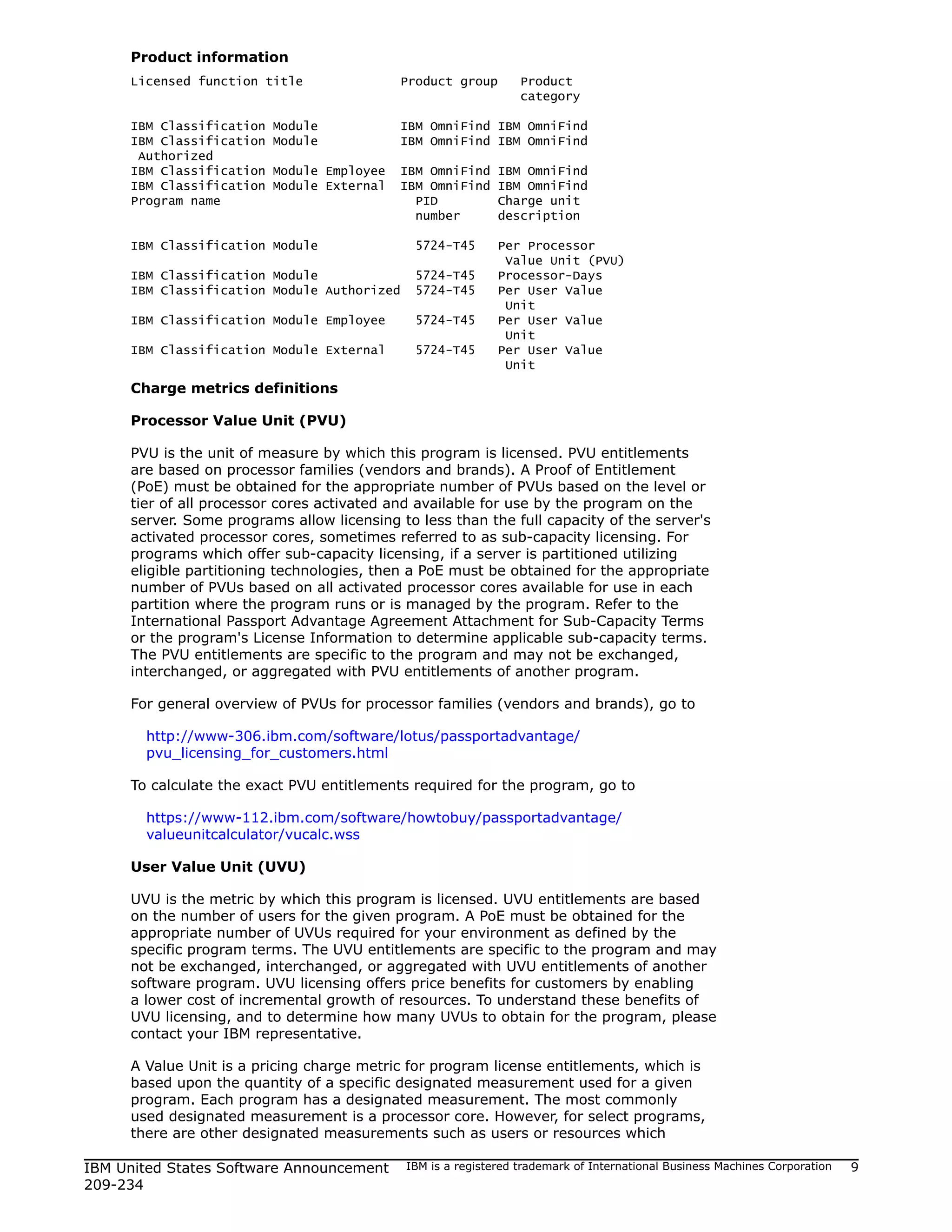 Product information
     Licensed function title                Product group       Product
                                                                category

     IBM Classification   Module            IBM OmniFind IBM OmniFind
     IBM Classification   Module            IBM OmniFind IBM OmniFind
      Authorized
     IBM Classification   Module Employee   IBM OmniFind IBM OmniFind
     IBM Classification   Module External   IBM OmniFind IBM OmniFind
     Program name                             PID        Charge unit
                                              number     description

     IBM Classification Module                5724-T45      Per Processor
                                                             Value Unit (PVU)
     IBM Classification Module                5724-T45      Processor-Days
     IBM Classification Module Authorized     5724-T45      Per User Value
                                                             Unit
     IBM Classification Module Employee       5724-T45      Per User Value
                                                             Unit
     IBM Classification Module External       5724-T45      Per User Value
                                                             Unit
     Charge metrics definitions

     Processor Value Unit (PVU)

     PVU is the unit of measure by which this program is licensed. PVU entitlements
     are based on processor families (vendors and brands). A Proof of Entitlement
     (PoE) must be obtained for the appropriate number of PVUs based on the level or
     tier of all processor cores activated and available for use by the program on the
     server. Some programs allow licensing to less than the full capacity of the server's
     activated processor cores, sometimes referred to as sub-capacity licensing. For
     programs which offer sub-capacity licensing, if a server is partitioned utilizing
     eligible partitioning technologies, then a PoE must be obtained for the appropriate
     number of PVUs based on all activated processor cores available for use in each
     partition where the program runs or is managed by the program. Refer to the
     International Passport Advantage Agreement Attachment for Sub-Capacity Terms
     or the program's License Information to determine applicable sub-capacity terms.
     The PVU entitlements are specific to the program and may not be exchanged,
     interchanged, or aggregated with PVU entitlements of another program.

     For general overview of PVUs for processor families (vendors and brands), go to

       http://www-306.ibm.com/software/lotus/passportadvantage/
       pvu_licensing_for_customers.html

     To calculate the exact PVU entitlements required for the program, go to

       https://www-112.ibm.com/software/howtobuy/passportadvantage/
       valueunitcalculator/vucalc.wss

     User Value Unit (UVU)

     UVU is the metric by which this program is licensed. UVU entitlements are based
     on the number of users for the given program. A PoE must be obtained for the
     appropriate number of UVUs required for your environment as defined by the
     specific program terms. The UVU entitlements are specific to the program and may
     not be exchanged, interchanged, or aggregated with UVU entitlements of another
     software program. UVU licensing offers price benefits for customers by enabling
     a lower cost of incremental growth of resources. To understand these benefits of
     UVU licensing, and to determine how many UVUs to obtain for the program, please
     contact your IBM representative.

     A Value Unit is a pricing charge metric for program license entitlements, which is
     based upon the quantity of a specific designated measurement used for a given
     program. Each program has a designated measurement. The most commonly
     used designated measurement is a processor core. However, for select programs,
     there are other designated measurements such as users or resources which

IBM United States Software Announcement     IBM is a registered trademark of International Business Machines Corporation   9
209-234
 