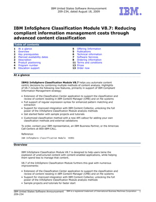 IBM United States Software Announcement
                                     209-234, dated August 18, 2009




IBM InfoSphere Classification Module V8.7: Reducing
compliant information management costs through
advanced content classification
Table of contents
1   At a glance                                     5    Offering Information
1   Overview                                        5    Publications
2   Key prerequisites                               6    Technical information
2   Planned availability dates                      7    Software Services
2   Description                                     8    Ordering information
4   Product positioning                             11   Terms and conditions
4   Program number                                  13   Prices
5   Education support                               13   Order now


At a glance

      IBM® InfoSphere Classification Module V8.7 helps you automate content
      centric decisions by combining multiple methods of content analysis. Highlights
      of V8.7 include the following new features, primarily in support of IBM Compliant
      Information Management strategy:

      • Extension of the Classification Center application to support the classification and
        review of content residing in IBM Content Manager (CM8) and on file systems
      • Full support of regular expression syntax for enhanced pattern matching and
        extraction
      • Support for improved integration with IBM Content Collector, unlocking the full
        power of the InfoSphere Classification Module analysis methods
      • Get started faster with sample projects and tutorials
      • Customized classification method with a new API callout for adding your own
        classification methods and external validations

      To order, contact your IBM representative, an IBM Business Partner, or the Americas
      Call Centers at 800-IBM-CALL.

      Reference:
      IBM InfoSphere Classification Module     YE001


Overview

      IBM InfoSphere Classification Module V8.7 is designed to help users tame the
      explosion of unstructured content with content-enabled applications, while helping
      them spend less to manage that content.

      V8.7 of the InfoSphere Classification Module furthers this goal with numerous
      improvements:

      • Extension of the Classification Center application to support the classification and
        review of content residing in IBM Content Manager (CM8) and on file systems
      • Support for improved integration with IBM Content Collector, unlocking the full
        power of the InfoSphere Classification Module analysis methods
      • Sample projects and tutorials for faster start


IBM United States Software Announcement       IBM is a registered trademark of International Business Machines Corporation   1
209-234
 