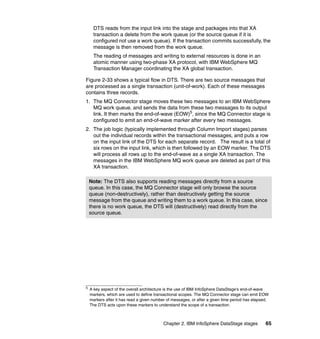 DTS reads from the input link into the stage and packages into that XA
      transaction a delete from the work queue (or the source queue if it is
      configured not use a work queue). If the transaction commits successfully, the
      message is then removed from the work queue.
      The reading of messages and writing to external resources is done in an
      atomic manner using two-phase XA protocol, with IBM WebSphere MQ
      Transaction Manager coordinating the XA global transaction.

Figure 2-33 shows a typical flow in DTS. There are two source messages that
are processed as a single transaction (unit-of-work). Each of these messages
contains three records.
1. The MQ Connector stage moves these two messages to an IBM WebSphere
   MQ work queue, and sends the data from these two messages to its output
   link. It then marks the end-of-wave (EOW)5, since the MQ Connector stage is
   configured to emit an end-of-wave marker after every two messages.
2. The job logic (typically implemented through Column Import stages) parses
   out the individual records within the transactional messages, and puts a row
   on the input link of the DTS for each separate record. The result is a total of
   six rows on the input link, which is then followed by an EOW marker. The DTS
   will process all rows up to the end-of-wave as a single XA transaction. The
   messages in the IBM WebSphere MQ work queue are deleted as part of this
   XA transaction.

    Note: The DTS also supports reading messages directly from a source
    queue. In this case, the MQ Connector stage will only browse the source
    queue (non-destructively), rather than destructively getting the source
    message from the queue and writing them to a work queue. In this case, since
    there is no work queue, the DTS will (destructively) read directly from the
    source queue.




5
    A key aspect of the overall architecture is the use of IBM InfoSphere DataStage's end-of-wave
    markers, which are used to define transactional scopes. The MQ Connector stage can emit EOW
    markers after it has read a given number of messages, or after a given time period has elapsed.
    The DTS acts upon these markers to understand the scope of a transaction.



                                           Chapter 2. IBM InfoSphere DataStage stages            65
 