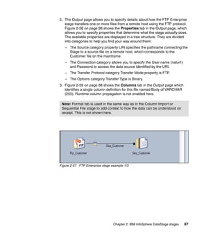 2. The Output page allows you to specify details about how the FTP Enterprise
   stage transfers one or more files from a remote host using the FTP protocol.
   Figure 2-58 on page 88 shows the Properties tab in the Output page, which
   allows you to specify properties that determine what the stage actually does.
   The available properties are displayed in a tree structure. They are divided
   into categories to help you find your way around them:
   – The Source category property URI specifies the pathname connecting the
     Stage to a source file on a remote host, which corresponds to the
     Customer file on the mainframe.
   – The Connection category allows you to specify the User name (nalur1)
     and Password to access the data source identified by the URI.
   – The Transfer Protocol category Transfer Mode property is FTP.
   – The Options category Transfer Type is Binary.
3. Figure 2-59 on page 88 shows the Columns tab in the Output page which
   identifies a single column definition for this file named Body of VARCHAR
   (255). Runtime column propagation is not enabled here.

 Note: Format tab is used in the same way as in the Column Import or
 Sequential File stage to add context to how the data can be understood on
 receipt. This is not shown here.




Figure 2-57 FTP Enterprise stage example 1/3




                                  Chapter 2. IBM InfoSphere DataStage stages   87
 