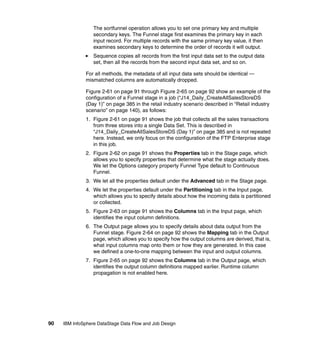 The sortfunnel operation allows you to set one primary key and multiple
                  secondary keys. The Funnel stage first examines the primary key in each
                  input record. For multiple records with the same primary key value, it then
                  examines secondary keys to determine the order of records it will output.
                  Sequence copies all records from the first input data set to the output data
                  set, then all the records from the second input data set, and so on.

              For all methods, the metadata of all input data sets should be identical —
              mismatched columns are automatically dropped.

              Figure 2-61 on page 91 through Figure 2-65 on page 92 show an example of the
              configuration of a Funnel stage in a job (“J14_Daily_CreateAllSalesStoreDS
              (Day 1)” on page 385 in the retail industry scenario described in “Retail industry
              scenario” on page 140), as follows:
              1. Figure 2-61 on page 91 shows the job that collects all the sales transactions
                 from three stores into a single Data Set. This is described in
                 “J14_Daily_CreateAllSalesStoreDS (Day 1)” on page 385 and is not repeated
                 here. Instead, we only focus on the configuration of the FTP Enterprise stage
                 in this job.
              2. Figure 2-62 on page 91 shows the Properties tab in the Stage page, which
                 allows you to specify properties that determine what the stage actually does.
                 We let the Options category property Funnel Type default to Continuous
                 Funnel.
              3. We let all the properties default under the Advanced tab in the Stage page.
              4. We let the properties default under the Partitioning tab in the Input page,
                 which allows you to specify details about how the incoming data is partitioned
                 or collected.
              5. Figure 2-63 on page 91 shows the Columns tab in the Input page, which
                 identifies the input column definitions.
              6. The Output page allows you to specify details about data output from the
                 Funnel stage. Figure 2-64 on page 92 shows the Mapping tab in the Output
                 page, which allows you to specify how the output columns are derived, that is,
                 what input columns map onto them or how they are generated. In this case
                 we defined a one-to-one mapping between the input and output columns.
              7. Figure 2-65 on page 92 shows the Columns tab in the Output page, which
                 identifies the output column definitions mapped earlier. Runtime column
                 propagation is not enabled here.




90   IBM InfoSphere DataStage Data Flow and Job Design
 