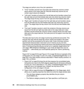 The stage can perform one of four join operations:
                  “Inner” transfers records from input data sets whose key columns contain
                  equal values to the output data set. Records whose key columns do not
                  contain equal values are dropped.
                  “Left outer” transfers all values from the left data set but transfers values from
                  the right data set and intermediate data sets only where key columns match.
                  The stage drops the key column from the right and intermediate data sets.
                  “Right outer” transfers all values from the right data set and transfers values
                  from the left data set and intermediate data sets only where key columns
                  match. The stage drops the key column from the left and intermediate data
                  sets.
                  “Full outer” transfers records in which the contents of the key columns are
                  equal from the left and right input data sets to the output data set. It also
                  transfers records whose key columns contain unequal values from both input
                  data sets to the output data set. (Full outer joins do not support more than two
                  input links.)

              The data sets input to the Join stage must be key partitioned and sorted. This
              ensures that rows with the same key column values are located in the same
              partition and will be processed by the same node. It also minimizes memory
              requirements because fewer rows have to be in memory at any one time.
              Choosing the auto partitioning method will ensure that partitioning and sorting is
              done. If sorting and partitioning are carried out on separate stages before the
              Join stage, IBM InfoSphere DataStage in auto mode will detect this and not
              re-partition — alternatively you could explicitly specify the “Same” partitioning
              method.

              Figure 2-67 on page 95 through Figure 2-74 on page 99 show an example of the
              configuration of a Join stage in a job (“J15_Daily_CreateSalesAggDS (Day 1)” on
              page 387 in the retail industry scenario described in “Retail industry scenario” on
              page 140), as follows:
              1. Figure 2-67 on page 95 shows the job that prepares the consolidated sales
                 transactions for input to the SCD stage by appending the dimension attributes
                 to each row. This is described in “J15_Daily_CreateSalesAggDS (Day 1)” on
                 page 387 and is not repeated here. Instead, we only focus on the
                 configuration of the Join stage in this job.
              2. Figure 2-68 on page 96 shows the Properties tab in the Stage page, which
                 allows you to specify properties that determine what the stage actually does.
                  – The Join Keys category property Key identifies the join column
                    (CUSTOMER_ID).
                  – The Options category property Join Type specifies a Left Outer join.



94   IBM InfoSphere DataStage Data Flow and Job Design
 