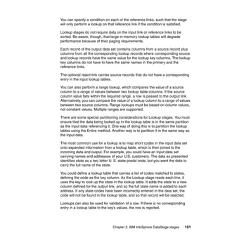 You can specify a condition on each of the reference links, such that the stage
will only perform a lookup on that reference link if the condition is satisfied.

Lookup stages do not require data on the input link or reference links to be
sorted. Be aware, though, that large in-memory lookup tables will degrade
performance because of their paging requirements.

Each record of the output data set contains columns from a source record plus
columns from all the corresponding lookup records where corresponding source
and lookup records have the same value for the lookup key columns. The lookup
key columns do not have to have the same names in the primary and the
reference links.

The optional reject link carries source records that do not have a corresponding
entry in the input lookup tables.

You can also perform a range lookup, which compares the value of a source
column to a range of values between two lookup table columns. If the source
column value falls within the required range, a row is passed to the output link.
Alternatively, you can compare the value of a lookup column to a range of values
between two source columns. Range lookups must be based on column values,
not constant values. Multiple ranges are supported.

There are some special partitioning considerations for Lookup stages. You must
ensure that the data being looked up in the lookup table is in the same partition
as the input data referencing it. One way of doing this is to partition the lookup
tables using the Entire method. Another way is to partition it in the same way as
the input data.

The most common use for a lookup is to map short codes in the input data set
onto expanded information from a lookup table, which is then joined to the
incoming data and output. For example, you could have an input data set
carrying names and addresses of your U.S. customers. The data as presented
identifies state as a two letter U. S. state postal code, but you want the data to
carry the full name of the state.

You could define a lookup table that carries a list of codes matched to states,
defining the code as the key column. As the Lookup stage reads each line, it
uses the key to look up the state in the lookup table. It adds the state to a new
column defined for the output link, and so the full state name is added to each
address. If any state codes have been incorrectly entered in the data set, the
code will not be found in the lookup table, and so that record will be rejected.

Lookups can also be used for validation of a row. If there is no corresponding
entry in a lookup table to the key’s values, the row is rejected.




                                 Chapter 2. IBM InfoSphere DataStage stages     101
 