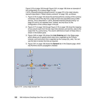 Figure 2-76 on page 102 through Figure 2-81 on page 106 show an example of
                the configuration of a Lookup stage in a job
                (“J07A_SharedContainerLookupCurrency” on page 273 in the retail industry
                scenario described in “Retail industry scenario” on page 140), as follows:
                1. Figure 2-76 on page 102 shows the job that performs a lookup of the currency
                   conversion rate of the day from a data set that was populated using a Web
                   service. This is described in “J07A_SharedContainerLookupCurrency” on
                   page 273 and is not repeated here. Instead, we only focus on the
                   configuration of the Lookup stage in this job.
                2. Figure 2-77 on page 103 through Figure 2-79 on page 105 show the mapping
                   of one column each from the two input links (shared_cont and Ds_rate) to the
                   output link Trx_LocCurrency. The column definitions of each of these links is
                   shown in the bottom pane.
                3. Figure 2-80 on page 105 shows the Link Ordering tab in the Stage page,
                   which allows you to specify which input link is regarded as the Primary
                   (shared_cont) and which link is regarded as the Lookup (Ds_rate). You can
                   use this tab to reorder the links as required.
                4. Figure 2-81 on page 106 shows the General tab in the Outputs page, which
                   has Runtime column propagation checked.




Figure 2-76 Lookup stage example 1/6




102    IBM InfoSphere DataStage Data Flow and Job Design
 