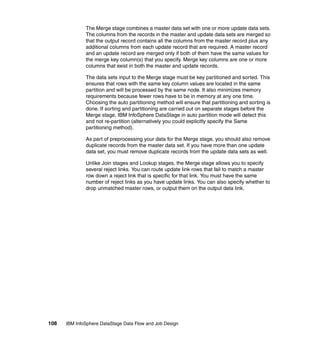The Merge stage combines a master data set with one or more update data sets.
              The columns from the records in the master and update data sets are merged so
              that the output record contains all the columns from the master record plus any
              additional columns from each update record that are required. A master record
              and an update record are merged only if both of them have the same values for
              the merge key column(s) that you specify. Merge key columns are one or more
              columns that exist in both the master and update records.

              The data sets input to the Merge stage must be key partitioned and sorted. This
              ensures that rows with the same key column values are located in the same
              partition and will be processed by the same node. It also minimizes memory
              requirements because fewer rows have to be in memory at any one time.
              Choosing the auto partitioning method will ensure that partitioning and sorting is
              done. If sorting and partitioning are carried out on separate stages before the
              Merge stage, IBM InfoSphere DataStage in auto partition mode will detect this
              and not re-partition (alternatively you could explicitly specify the Same
              partitioning method).

              As part of preprocessing your data for the Merge stage, you should also remove
              duplicate records from the master data set. If you have more than one update
              data set, you must remove duplicate records from the update data sets as well.

              Unlike Join stages and Lookup stages, the Merge stage allows you to specify
              several reject links. You can route update link rows that fail to match a master
              row down a reject link that is specific for that link. You must have the same
              number of reject links as you have update links. You can also specify whether to
              drop unmatched master rows, or output them on the output data link.




108   IBM InfoSphere DataStage Data Flow and Job Design
 