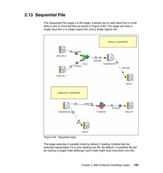 2.13 Sequential File
         The Sequential File stage is a file stage. It allows you to read data from or write
         data to one or more flat files as shown in Figure 2-83. The stage can have a
         single input link or a single output link, and a single rejects link.




         Figure 2-83 Sequential stage

         The stage executes in parallel mode by default if reading multiple files but
         executes sequentially if it is only reading one file. By default, a complete file will
         be read by a single node (although each node might read more than one file).




                                            Chapter 2. IBM InfoSphere DataStage stages      109
 