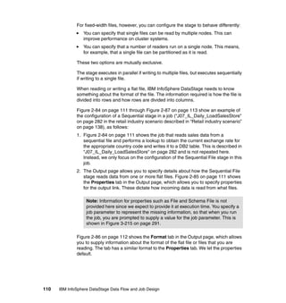 For fixed-width files, however, you can configure the stage to behave differently:
                 You can specify that single files can be read by multiple nodes. This can
                 improve performance on cluster systems.
                 You can specify that a number of readers run on a single node. This means,
                 for example, that a single file can be partitioned as it is read.

              These two options are mutually exclusive.

              The stage executes in parallel if writing to multiple files, but executes sequentially
              if writing to a single file.

              When reading or writing a flat file, IBM InfoSphere DataStage needs to know
              something about the format of the file. The information required is how the file is
              divided into rows and how rows are divided into columns.

              Figure 2-84 on page 111 through Figure 2-87 on page 113 show an example of
              the configuration of a Sequential stage in a job (“J07_IL_Daily_LoadSalesStore”
              on page 282 in the retail industry scenario described in “Retail industry scenario”
              on page 138), as follows:
              1. Figure 2-84 on page 111 shows the job that reads sales data from a
                 sequential file and performs a lookup to obtain the current exchange rate for
                 the appropriate country code and writes it to a DB2 table. This is described in
                 “J07_IL_Daily_LoadSalesStore” on page 282 and is not repeated here.
                 Instead, we only focus on the configuration of the Sequential File stage in this
                 job.
              2. The Output page allows you to specify details about how the Sequential File
                 stage reads data from one or more flat files. Figure 2-85 on page 111 shows
                 the Properties tab in the Output page, which allows you to specify properties
                 for the output link. These dictate how incoming data is read from what files.

                   Note: Information for properties such as File and Schema File is not
                   provided here since we expect to provide it at execution time. You specify a
                   job parameter to represent the missing information, so that when you run
                   the job, you are prompted to supply a value for the job parameter. This is
                   shown in Figure 3-215 on page 291.

              Figure 2-86 on page 112 shows the Format tab in the Output page, which allows
              you to supply information about the format of the flat file or files that you are
              reading. The tab has a similar format to the Properties tab. We let the properties
              default.




110   IBM InfoSphere DataStage Data Flow and Job Design
 