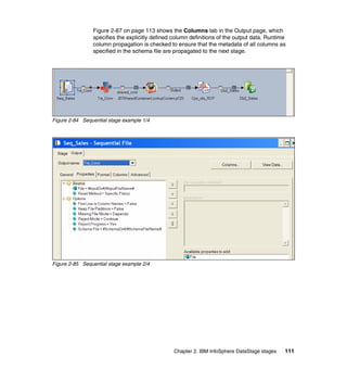 Figure 2-87 on page 113 shows the Columns tab in the Output page, which
                specifies the explicitly defined column definitions of the output data. Runtime
                column propagation is checked to ensure that the metadata of all columns as
                specified in the schema file are propagated to the next stage.




Figure 2-84 Sequential stage example 1/4




Figure 2-85 Sequential stage example 2/4




                                                 Chapter 2. IBM InfoSphere DataStage stages   111
 