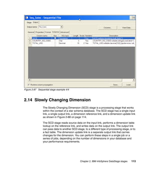 Figure 2-87 Sequential stage example 4/4



2.14 Slowly Changing Dimension
                The Slowly Changing Dimension (SCD) stage is a processing stage that works
                within the context of a star schema database. The SCD stage has a single input
                link, a single output link, a dimension reference link, and a dimension update link
                as shown in Figure 2-88 on page 114.

                The SCD stage reads source data on the input link, performs a dimension table
                lookup on the reference link, and writes data on the output link. The output link
                can pass data to another SCD stage, to a different type of processing stage, or to
                a fact table. The dimension update link is a separate output link that carries
                changes for the dimension. You can perform these steps in a single job or a
                series of jobs, depending on the number of dimensions in your database and
                your performance requirements.




                                                 Chapter 2. IBM InfoSphere DataStage stages    113
 