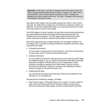 Important: If both Type 1 and Type 2 changes exist for the same record, the
 Type 2 change takes precedence over the Type 1 change. This means that a
 new dimension record is first created, and then the Type 1 changes are
 applied to the newly created record only. The Type 1 changes in this case are
 not reflected in the earlier row(s).

Input data to SCD stages must accurately represent the order in which events
occurred. You might have to presort your input data by a sequence number or a
date field. If a job has multiple SCD stages, you must ensure that the sort order
of the input data is correct for each stage.

If the SCD stage is running in parallel, the input data must be hash partitioned by
key. Hash partitioning allows all records with the same business key to be
handled by the same process. The SCD stage divides the dimension table
across processes by building a separate lookup table for each process.

Each SCD stage processes a single dimension, but job design is flexible. You
can design one or more jobs to process dimensions, update the dimension table,
and load the fact table.
   Processing dimensions
   You can create a separate job for each dimension, one job for all dimensions,
   or several jobs, each of which has several dimensions.
   Updating dimensions
   You can update the dimension table as the job runs by linking the SCD stage
   to a database stage, or you can update the dimension table later by sending
   dimension changes to a flat file that you use in a separate job. Actual
   dimension changes are applied to the lookup table in memory and are
   mirrored to the dimension update link, giving you the flexibility to handle a
   series of changes to the same dimension row.
   Loading the fact table
   You can load the fact table as the final step of the job that updates the last
   dimension, or in a separate job.

We describe two possible job designs, as follows:
   Figure 2-89 on page 116 through Figure 2-91 on page 117 show a series of
   jobs, where the first job performs the dimension lookup, the second job
   performs the dimension table update, and the third job loads the fact table.




                                 Chapter 2. IBM InfoSphere DataStage stages     115
 