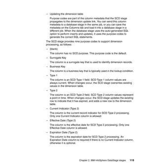 – Updating the dimension table
   Purpose codes are part of the column metadata that the SCD stage
   propagates to the dimension update link. You can send this column
   metadata to a database stage in the same job, or you can save the
   metadata on the Columns tab and load it into a database stage in a
   different job. When the database stage uses the auto-generated SQL
   option to perform inserts and updates, it uses the purpose codes to
   generate the correct SQL statements.
The SCD stage provides nine purpose codes to support dimension
processing, as follows:
– (blank)
   The column has no SCD purpose. This purpose code is the default.
– Surrogate Key
   The column is a surrogate key that is used to identify dimension records.
– Business Key
   The column is a business key that is typically used in the lookup condition.
– Type 1
   The column is an SCD Type 1 field. SCD Type 1 column values are
   always current. When changes occur, the SCD stage overwrites existing
   values in the dimension table.
– Type 2
   The column is an SCD Type 2 field. SCD Type 2 column values represent
   a point in time. When changes occur, the SCD stage updates the existing
   row to indicate that it has expired, and adds a new row to the dimension
   table.
– Current Indicator (Type 2)
   The column is the current record indicator for SCD Type 2 processing.
   Only one Current Indicator column is allowed.
– Effective Date (Type 2)
   The column is the effective date for SCD Type 2 processing. Only one
   Effective Date column is allowed.
– Expiration Date (Type 2)
   The column is the expiration date for SCD Type 2 processing. An
   Expiration Date column is required if there is no Current Indicator column,
   otherwise it is optional.




                               Chapter 2. IBM InfoSphere DataStage stages   119
 