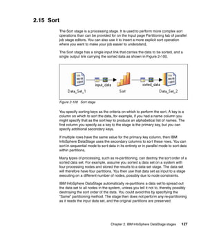 2.15 Sort
        The Sort stage is a processing stage. It is used to perform more complex sort
        operations than can be provided for on the Input page Partitioning tab of parallel
        job stage editors. You can also use it to insert a more explicit sort operation
        where you want to make your job easier to understand.

        The Sort stage has a single input link that carries the data to be sorted, and a
        single output link carrying the sorted data as shown in Figure 2-100.




        Figure 2-100 Sort stage

        You specify sorting keys as the criteria on which to perform the sort. A key is a
        column on which to sort the data, for example, if you had a name column you
        might specify that as the sort key to produce an alphabetical list of names. The
        first column you specify as a key to the stage is the primary key, but you can
        specify additional secondary keys.

        If multiple rows have the same value for the primary key column, then IBM
        InfoSphere DataStage uses the secondary columns to sort these rows. You can
        sort in sequential mode to sort data in its entirety or in parallel mode to sort data
        within partitions,

        Many types of processing, such as re-partitioning, can destroy the sort order of a
        sorted data set. For example, assume you sorted a data set on a system with
        four processing nodes and stored the results to a data set stage. The data set
        will therefore have four partitions. You then use that data set as input to a stage
        executing on a different number of nodes, possibly due to node constraints.

        IBM InfoSphere DataStage automatically re-partitions a data set to spread out
        the data set to all nodes in the system, unless you tell it not to, thereby possibly
        destroying the sort order of the data. You could avoid this by specifying the
        “Same” partitioning method. The stage then does not perform any re-partitioning
        as it reads the input data set, and the original partitions are preserved.




                                          Chapter 2. IBM InfoSphere DataStage stages     127
 