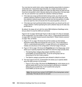 You must also be careful when using a stage operating sequentially to process a
              sorted data set. A sequential stage executes on a single processing node to
              perform its action. Sequential stages will collect the data where the data set has
              more than one partition, which may also destroy the sorting order of its input data
              set. You can avoid this if you specify the collection method as follows:
                 If the data was range partitioned before being sorted, you should use the
                 ordered collection method to preserve the sort order of the data set. Using
                 this collection method causes all the records from the first partition of a data
                 set to be read first, then all records from the second partition, and so on.
                 If the data was hash partitioned before being sorted, you should use the sort
                 merge collection method specifying the same collection keys as the data was
                 partitioned on.

              By default, the stage will sort with the native IBM InfoSphere DataStage sorter,
              but you direct it to use the UNIX sort command.

              Figure 2-101 on page 129 through Figure 2-106 on page 131 show an example
              of the configuration of a Sort stage in a job (“J09_IL_LoadLookupCustomerDim”
              on page 320 in the retail industry scenario described in “Retail industry scenario”
              on page 138), as follows:
              1. Figure 2-101 on page 129 shows the job that creates an intermediate
                 dimension lookup table and involves the use of a sort. This is described in
                 “J09_IL_LoadLookupCustomerDim” on page 320 and is not repeated here.
                 Instead, we only focus on the configuration of the Sort stage in this job.
              2. Figure 2-102 on page 129 shows the Properties tab in the Stage page, which
                 allows you to specify properties that determine what the stage actually does.
                  – The Sorting Keys category Key property identifies columns
                    CUSTOMER_ID and EFFECTIVE_TS as the sorting keys with an
                    Ascending for the Sort Order property.
                  – The Options category properties were allowed to default as shown.
              3. The Input page for the Srt_CustomerDim link allows you to specify details
                 about the data coming in to be sorted.
                  – Figure 2-103 on page 130 shows the Partitioning tab, which allows you to
                    specify details about how the incoming data is partitioned or collected
                    before the sort is performed. A sort is performed using the
                    CUSTOMER_ID as the sort key.

                      Note: We should have marked CUSTOMER_ID as having been sorted
                      previously. This was an error on our part.




128   IBM InfoSphere DataStage Data Flow and Job Design
 