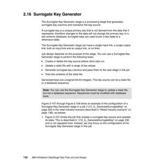 2.16 Surrogate Key Generator
              The Surrogate Key Generator stage is a processing stage that generates
              surrogate key columns and maintains the key source.

              A surrogate key is a unique primary key that is not derived from the data that it
              represents, therefore changes to the data will not change the primary key. In a
              star schema database, surrogate keys are used to join a fact table to a
              dimension table.

              The Surrogate Key Generator stage can have a single input link, a single output
              link, both an input link and an output link, or no links.

              Job design depends on the purpose of the stage. You can use a Surrogate Key
              Generator stage to perform the following tasks:
                 Create or delete the key source before other jobs run
                 Update a state file with a range of key values
                 Generate surrogate key columns and pass them to the next stage in the job
                 View the contents of the state file

              Generated keys are unsigned 64-bit integers. The key source can be a state file
              or a database sequence.

                Note: You can use the Surrogate Key Generator stage to update a state file,
                but not a database sequence. Sequences must be modified with database
                tools.

              Figure 2-107 through Figure 2-109 show an example of the configuration of a
              Surrogate Key Generator stage in a job (“J12_IL_GenerateSurrogateKey” on
              page 335 in the retail industry scenario described in “Retail industry scenario” on
              page 138), as follows:
              1. Figure 2-107 shows the job that creates a surrogate key source and updates
                 its state. This is described in “J12_IL_GenerateSurrogateKey” on page 335
                 and is not repeated here. Instead, we only focus on the configuration of the
                 Surrogate Key Generator stage in this job.




132   IBM InfoSphere DataStage Data Flow and Job Design
 