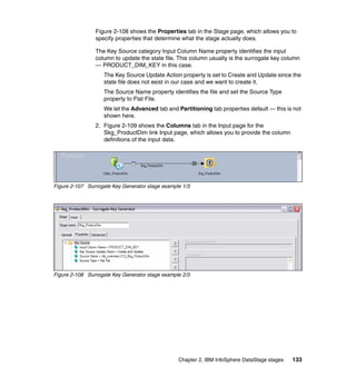 Figure 2-108 shows the Properties tab in the Stage page, which allows you to
                specify properties that determine what the stage actually does.

                The Key Source category Input Column Name property identifies the input
                column to update the state file. This column usually is the surrogate key column
                — PRODUCT_DIM_KEY in this case.
                   The Key Source Update Action property is set to Create and Update since the
                   state file does not exist in our case and we want to create it.
                   The Source Name property identifies the file and set the Source Type
                   property to Flat File.
                   We let the Advanced tab and Partitioning tab properties default — this is not
                   shown here.
                2. Figure 2-109 shows the Columns tab in the Input page for the
                   Skg_ProductDim link Input page, which allows you to provide the column
                   definitions of the input data.




Figure 2-107 Surrogate Key Generator stage example 1/3




Figure 2-108 Surrogate Key Generator stage example 2/3




                                                 Chapter 2. IBM InfoSphere DataStage stages   133
 