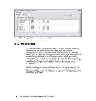 Figure 2-109 Surrogate Key Generator stage example 3/3



2.17 Transformer
                The Transformer stage is a processing stage. It appears under the processing
                category in the tool palette. Transformer stages allow you to create
                transformations to apply to your data. These transformations can be simple or
                complex and can be applied to individual columns in your data. Transformations
                are specified using a powerful set of functions such as date & time, logical,
                mathematical, null handling, number, raw, string, vector, type conversions, type
                casting, and utility functions. For complete details of these functions, refer to IBM
                WebSphere DataStage and QualityStage Parallel Job Developer Guide,
                SC18-9891-00.

                Transformer stages can have a single input and any number of outputs. It can
                also have a reject link, which takes any rows that have not been written to any of
                the outputs links by reason of a write failure or expression evaluation failure. This
                is shown in Figure 2-110.




134    IBM InfoSphere DataStage Data Flow and Job Design
 