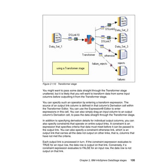 Figure 2-110 Transformer stage

You might want to pass some data straight through the Transformer stage
unaltered, but it is likely that you will want to transform data from some input
columns before outputting it from the Transformer stage.

You can specify such an operation by entering a transform expression. The
source of an output link column is defined in that column’s Derivation cell within
the Transformer Editor. You can use the Expression® Editor to enter
expressions in this cell. You can also simply drag an input column to an output
column’s Derivation cell, to pass the data straight through the Transformer stage.

In addition to specifying derivation details for individual output columns, you can
also specify constraints that operate on entire output links. A constraint is an
expression that specifies criteria that data must meet before it can be passed to
the output link. You can also specify a constraint otherwise link, which is an
output link that carries all the data not output on other links, that is, columns that
have not met the criteria.

Each output link is processed in turn. If the constraint expression evaluates to
TRUE for an input row, the data row is output on that link. Conversely, if a
constraint expression evaluates to FALSE for an input row, the data row is not
output on that link.


                                  Chapter 2. IBM InfoSphere DataStage stages       135
 