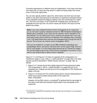 Constraint expressions on different links are independent. If you have more than
              one output link, an input row may result in a data row being output from some,
              none, or all of the output links.

              You can also specify another output link, which takes rows that have not been
              written to any other links because of write failure or expression evaluation failure.
              This is specified outside the stage by adding a link and converting it to a reject
              link. This link is not shown in the Transformer metadata grid, and derives its
              metadata from the input link. Its column values are those in the input row that
              failed to be written.

                  Note: If you have enabled Runtime Column Propagation for an output link,
                  you do not have to specify metadata for that link. IBM InfoSphere DataStage is
                  flexible about metadata. It can cope with the situation where metadata is not
                  fully defined. You can define part of your schema and specify that, if your job
                  encounters extra columns that are not defined in the metadata when it actually
                  runs, it will adopt these extra columns and propagate them through the rest of
                  the job. This is known as runtime column propagation (RCP).

                  This can be enabled for a project via the IBM InfoSphere DataStage and
                  QualityStage Admin, and set for individual links via the Output Page Columns
                  tab for most stages, or in the Output page General tab for Transformer stages.
                  You should always ensure that runtime column propagation is turned on if you
                  want to use schema files to define column metadata.

              Figure 2-111 and Figure 2-112 show an example of the configuration of a
              Transformer stage in a job (“J03_IL_LoadProductDim” on page 202 in the retail
              industry scenario described in “Retail industry scenario” on page 138), as
              follows:
              1. Figure 2-111 shows the job that initially loads the Product dimension table.
                 This is described in “J03_IL_LoadProductDim” on page 202 and is not
                 repeated here. Instead, we only focus on the configuration of the Transformer
                 stage in this job.
              2. Figure 2-112 shows the Trim function being used to remove trailing blanks in
                 all the input columns before being written to the output link
                 Odbc_ProductDim.
                    However, for the SKU column, a constraint8 is defined that the raw length of
                    the value in this field must exceed 5 bytes before it can be passed to the
                    output link.


              8
                  A constraint is an expression that specifies criteria that data must meet before it can be passed to
                  the output link.



136   IBM InfoSphere DataStage Data Flow and Job Design
 