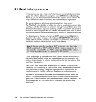 3.1 Retail industry scenario
              In this scenario, we use a “real world” retail industry scenario to demonstrate a
              typical star-schema data warehousing flow using IBM InfoSphere DataStage.
              Hopefully, you can then extrapolate/customize this process flow to address the
              unique star-schema data warehousing requirements of your organization.

              Our scenario assumes a fictitious national department store named
              WantThatStuff, which decides to build a star-schema based sales analysis data
              warehouse with the dimensions of customer, store, product, and date. Over time,
              dimension attributes are expected to change, and the requirement is to preserve
              versions of these changes in the star-schema data warehouse in order to deliver
              accurate results with queries that relate to prior versions of dimension attributes.

              The data source for the star-schema is an OLTP system on a z/OS platform.
              Customer information, Employee information and SALESTRANS information
              (one SALESTRANS file per store) are stored in sequential files, while product
              information and store information are stored in VSAM files.

                Note: In the real world, the mainframe OLTP systems is more likely to be
                DBMS based (such as IMS™ or DB2 for z/OS). However, we wanted to
                showcase the sequential file and VSAM access capabilities of this solution
                and hence chose them as the OLTP sources in this scenario.

              Figure 3-1 provides an overview of the retail industry scenario environment. It
              starts with WantThatStuff having two stores initially and then expanding with
              another store (indicated by a dotted line) sometime after the star-schema data
              warehouse is populated.

              Each store’s sales transactions is assumed to be collected locally and then
              transferred to the mainframe at the end of the store’s business day, presumably
              using file transfer protocol. These files are subsequently moved (using file
              transfer protocol) to the IBM InfoSphere DataStage server for processing.

              A number of processes are required to extract and transform the data in the
              source OLTP systems before it can be used to update the star-schema data
              warehouse. These processes are collectively grouped together in Figure 3-1 as
              “Pre-process data on Linux platform prior to updating star-schema data
              warehouse”.




140   IBM InfoSphere DataStage Data Flow and Job Design
 