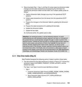 Recurring tasks (Day 1, Day 2, and Day 3) involve capturing dimension table
              changes and the sales transactions and preparing the information for
              updating the dimension tables and fact table over multiple update cycles as
              follows:
              a. Capture dimension table changes occurring in the operational OLTP
                 systems.
              b. Collect sales transactions from the stores from the operational OLTP
                 systems.
              c. Prepare the changes to the dimension table for updating the dimension
                 tables.
              d. Prepare the sales transactions for updating the fact table.
              e. Update the dimension tables.
              f. Update the fact table.
              As mentioned earlier, the update cycle is daily.

            Attention: As mentioned earlier, in all the following sections, to avoid
            overburdening you with excessive screen captures, we have not included all
            the panels that you would typically navigate through in order to perform the
            desired function. Instead we have focused on including select screen captures
            (and in some cases, just portions of them) that highlight the key items of
            interest, thereby skipping both initial screen captures, as well as some
            intervening ones in the process. Screen captures involving default values are
            not shown here either. And finally, also not covered is a discussion of each
            property of the stages, since they are all well described in the IBM WebSphere
            DataStage and QualityStage Parallel Job Developer Guide, SC18-9891-00.


3.1.1 One time tasks (Day 0)
           WantThatStuff designed the following series of steps to perform these tasks:
           1. The star-schema for the data warehouse is shown in Figure 3-3. It shows four
              dimension tables CUSTOMER, PRODUCT, STORE and DATE, and the
              SALES fact table.
              The Type 1 and Type 2 columns were identified as follows:
              – Type 1
                 •   Customer dimension table columns HOME_PHONE, WORK_PHONE,
                     NAME, HOMEADDRESS, and WORKADDRESS
                 •   Store dimension table columns CITY_POPULATION and
                     STATE_POPULATION



                                                     Chapter 3. Retail industry scenario   143
 