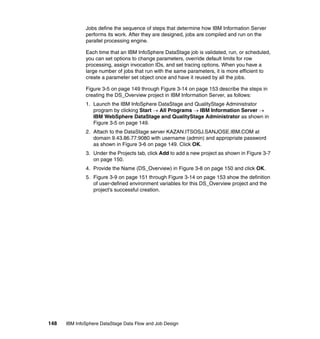 Jobs define the sequence of steps that determine how IBM Information Server
              performs its work. After they are designed, jobs are compiled and run on the
              parallel processing engine.

              Each time that an IBM InfoSphere DataStage job is validated, run, or scheduled,
              you can set options to change parameters, override default limits for row
              processing, assign invocation IDs, and set tracing options. When you have a
              large number of jobs that run with the same parameters, it is more efficient to
              create a parameter set object once and have it reused by all the jobs.

              Figure 3-5 on page 149 through Figure 3-14 on page 153 describe the steps in
              creating the DS_Overview project in IBM Information Server, as follows:
              1. Launch the IBM InfoSphere DataStage and QualityStage Administrator
                 program by clicking Start → All Programs → IBM Information Server →
                 IBM WebSphere DataStage and QualityStage Administrator as shown in
                 Figure 3-5 on page 149.
              2. Attach to the DataStage server KAZAN.ITSOSJ.SANJOSE.IBM.COM at
                 domain 9.43.86.77:9080 with username (admin) and appropriate password
                 as shown in Figure 3-6 on page 149. Click OK.
              3. Under the Projects tab, click Add to add a new project as shown in Figure 3-7
                 on page 150.
              4. Provide the Name (DS_Overview) in Figure 3-8 on page 150 and click OK.
              5. Figure 3-9 on page 151 through Figure 3-14 on page 153 show the definition
                 of user-defined environment variables for this DS_Overview project and the
                 project’s successful creation.




148   IBM InfoSphere DataStage Data Flow and Job Design
 