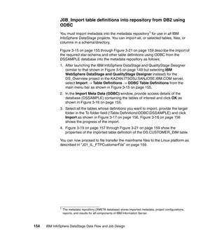J0B_Import table definitions into repository from DB2 using
              ODBC
              You must import metadata into the metadata repository1 for use in all IBM
              InfoSphere DataStage projects. You can import all, or selected tables, files, or
              columns in a schema/directory.

              Figure 3-15 on page 155 through Figure 3-21 on page 159 describe the import of
              the required star-schema and other table definitions using ODBC from the
              DSSAMPLE database into the metadata repository as follows:
              1. After launching the IBM InfoSphere DataStage and QualityStage Designer
                 (similar to that shown in Figure 3-5 on page 149 but selecting IBM
                 WebSphere DataStage and QualityStage Designer instead) for the
                 DS_Overview project in the KAZAN.ITSOSJ.SANJOSE.IBM.COM server,
                 select Import → Table Definitions → ODBC Table Definitions from the
                 main menu bar as shown in Figure 3-15 on page 155.
              2. In the Import Meta Data (ODBC) window, provide access details of the
                 database (DSSAMPLE) containing the tables of interest and click OK as
                 shown in Figure 3-16 on page 155.
              3. Select all the tables whose definitions you want to import, provide the target
                 folder in the To folder field (Table DefinitionsODBCDSSAMPLE) and click
                 Import as shown in Figure 3-17 on page 156. Figure 3-18 on page 156
                 shows the progress of the import.
              4. Figure 3-19 on page 157 through Figure 3-21 on page 159 show the
                 properties of the imported table definition of the DS.CUSTOMER_DIM table.

              You can now proceed to file transfer the mainframe files to the Linux platform as
              described in “J01_IL_FTPCustomerFile” on page 159.




              1
                  The metadata repository (XMETA database) stores imported metadata, project configurations,
                  reports, and results for all components of IBM Information Server.



154   IBM InfoSphere DataStage Data Flow and Job Design
 