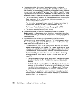 3. Figure 3-32 on page 169 through Figure 3-46 on page 175 show the
                 configuration of the FTP Enterprise stage. The Output page allows you to
                 specify details about how the FTP Enterprise stage transfers one or more files
                 from a remote host using the FTP protocol. Figure 3-33 on page 169 through
                 Figure 3-41 on page 173 show the Properties tab in the Output page, which
                 allows you to specify properties that determine what the stage actually does.
                  – The Source category property URI specifies the pathname connecting the
                    Stage to a source file on a remote host, which corresponds to the
                    Customer file on the mainframe.
                  – The Connection category allows you to specify the User name (nalur1)
                    and Password to access the data source identified by the URI.
                  – The Transfer Protocol category Transfer Mode property is FTP.
                  – The Options category Transfer Type is Binary.
              4. Figure 3-42 on page 174 through Figure 3-46 on page 175 show the
                 Columns tab in the Output page, which identifies a single column definition
                 for this file named Body of VARCHAR (255). Runtime column propagation is
                 not enabled here.
              5. Figure 3-47 on page 176 through Figure 3-54 on page 179 show the
                 configuration of the sequential file to which the FTP Enterprise stage writes.
                 The Input page allows you to specify details about how the Sequential File
                 stage writes data to one or more flat files.
                  – The Properties tab allows you to specify details of exactly what the link
                    does as shown in Figure 3-48 on page 176. The File property in the Target
                    category defines the flat file that the incoming data will be written to. The
                    File Update Mode property specifies Overwrite to overwrite existing files,
                  – The Formats tab gives information about the format of the files being
                    written as shown in Figure 3-49 on page 177 through Figure 3-53 on
                    page 178.
                     •   The Record level properties define details about how data records are
                         formatted in the flat file. The Final delimiter value of end (default) is
                         removed.
                     •   The Field defaults properties defines the default properties for columns
                         written to the file. These are applied to all columns written, but can be
                         overridden for individual columns from the Columns tab. The Quote
                         specifies that variable length fields are enclosed in a double quote.
                  – The Columns tab specifies the column definitions of data being written.
                    A single column named Body with a VarChar of length 255 is defined as
                    shown in Figure 3-54 on page 179.




160   IBM InfoSphere DataStage Data Flow and Job Design
 