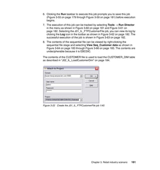 6. Clicking the Run taskbar to execute this job prompts you to save this job
   (Figure 3-55 on page 179 through Figure 3-59 on page 181) before execution
   begins.
7. The execution of this job can be tracked by selecting Tools → Run Director
   in the menu as shown in Figure 3-60 on page 181 and Figure 3-61 on
   page 182. Selecting the J01_IL_FTPCustomerFile job, you can view its log by
   clicking the Log icon in the toolbar as shown in Figure 3-62 on page 182. The
   successful execution of the job is shown in Figure 3-63 on page 182.
8. The contents of the sequential file can be viewed by right-clicking the
   sequential file stage and selecting View Seq_Customer data as shown in
   Figure 3-64 on page 183 through Figure 3-66 on page 183. The contents are
   undecipherable because it is EBCDIC.

The contents of the CUSTOMER file is used to load the CUSTOMER_DIM table
as described in “J02_IL_LoadCustomerDim” on page 184.




Figure 3-22 Create the J01_IL_FTPCustomerFile job 1/45




                                          Chapter 3. Retail industry scenario   161
 