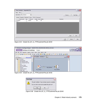 Figure 3-54 Create the J01_IL_FTPCustomerFile job 33/45




Figure 3-55 Create the J01_IL_FTPCustomerFile job 34/45




                Figure 3-56 Create the J01_IL_FTPCustomerFile job 35/45



                                                          Chapter 3. Retail industry scenario   179
 