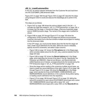 J02_IL_LoadCustomerDim
              In this job, we extract relevant attributes from the Customer file and load them
              into the CUSTOMER_DIM dimension table.

              Figure 3-67 on page 186 through Figure 3-92 on page 201 describe the steps
              using Designer Client to build and execute the DataStage job to perform this
              task.

              The steps are as follows:
              1. Figure 3-67 on page 186 shows the various stages used in this job — it
                 includes the Data Set created in “J01_IL_FTPCustomerFile” on page 159, a
                 Complex Flat File stage, a Transformer stage, a Remove Duplicates stage,
                 and an ODBCConnector stage. The names of the stages were modified as
                 shown.
              2. Figure 3-68 on page 187 through Figure 3-77 on page 193 show the
                 configuration of the Complex Flat File stage that extracts and processes
                 customer information from a file that contains multiple record types for loading
                 into the dimension table.
                 In the CFF stage, you must provide details about the file that the stage will
                 read, create record definitions for the data, define the column metadata,
                 specify record ID constraints, and select output columns.
                  – Figure 3-68 on page 187 shows the File options tab in the Stage page,
                    which provides details about the file (J01_seq_customer.ebcdic) that the
                    stage will read.
                  – Figure 3-69 on page 187 shows the Record options tab in the Stage
                    page, which describes the format of the data in the file. Specifically, the
                    Character set (EBCDIC), Data format (Binary), and Record delimiter
                    (UNIX Newline) are of interest, corresponding to the file transferred by the
                    FTP Enterprise stage in “J01_IL_FTPCustomerFile” on page 159.
                  – Since the stage will be reading a file containing multiple record types, we
                    have to create the record definitions of the data. Figure 3-70 on page 188
                    through Figure 3-72 on page 190 show the Records tab in the Stage
                    page, which identify the three (CUSTOMER, HOMEADDRESS, and
                    WORKADDRESS) record definitions in the customer file by either typing
                    or loading column definitions from the repository.
                  – Figure 3-73 on page 190 through Figure 3-75 on page 191 define the
                    record ID constraint for each record (CUSTOMER record type with a value
                    ‘CD’, HOMEADDRESS record type with a value ‘HA’, and
                    WORKADDRESS record type with a value ‘WA’) on the Records ID tab.




184   IBM InfoSphere DataStage Data Flow and Job Design
 