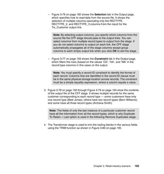 – Figure 3-76 on page 192 shows the Selection tab in the Output page,
     which specifies how to read data from the source file. It shows the
     selection of multiple columns (excluding only the RECTYPE,
     RECTYPE_2, and RECTYPE_3 columns from the input) for the
     Trx_Customer output link.

        Note: By selecting output columns, you specify which columns from the
        source file the CFF stage should pass to the output links. You can
        select columns from multiple record types to output from the stage. If
        you do not select columns to output on each link, the CFF stage
        automatically propagates all of the stage columns except group
        columns to each empty output link when you click OK to exit the stage.

   – Figure 3-77 on page 193 shows the Constraint tab in the Output page,
     which filters the rows (based on the values ‘CD’, ‘HA’, and ‘WA’ in the
     record type columns in this case) on the output.

        Note: You must specify a record ID constraint to identify the format of
        each record. Columns that are identified in the record ID clause must
        be in the same physical storage location across records. The constraint
        must be a simple equality expression, where a column equals a value.

3. Figure 3-78 on page 193 through Figure 3-79 on page 194 show the contents
   of the output file of the CFF stage. It shows multiple records for the same
   customer corresponding to each record type — some customers have only
   one record type (Beel Jones); others have two record types (Barn Williams);
   and some have all three record types (Archana Smith).

    Note: The fields of only the last instance of a particular customer record
    have all the information from all the record types, which is why Duplicate
    To Retain = Last option is used in the following Remove Duplicates stage.

4. The Transformer stage is used to trim the trailing blanks in the various fields
   using the TRIM function as shown in Figure 3-80 on page 195.




                                           Chapter 3. Retail industry scenario   185
 