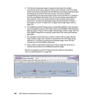 5. The Remove Duplicates stage is required to eliminate the multiple
                   occurrences of the same customer. Each record instance in the CFF stage
                   output has columns populated from the different record types depending upon
                   the sequence of arrival of each record type. The record instance
                   corresponding to the last record type arrival (in the input file) for a customer
                   has the consolidated information from all the record types associated with
                   that customer. This is the record instance of the customer that must be
                   preserved in the Remove Duplicates stage with the Duplicate To Retain =
                   Last option as shown in Figure 3-81 on page 195 through Figure 3-84 on
                   page 197.
                6. The ODBCConnectorPX stage does a simple SQL INSERT of the cleansed
                   and consolidated customer information into the CUSTOMER_DIM dimension
                   table as shown in Figure 3-85 on page 198 and Figure 3-86 on page 198. The
                   SQL INSERT statement is manually coded rather than being automatically
                   generated.
                7. The execution result of this job is shown in Figure 3-87 on page 199 and
                   Figure 3-88 on page 199. It shows 27 records from the CFF stage being
                   reduced to 11 records in the Remove Duplicates stage, which are then
                   inserted into the CUSTOMER_DIM table.
                8. Figure 3-89 on page 200 through Figure 3-92 on page 201 show the 11
                   records that are input to the ODBCConnectorPX stage.

                We then proceeded to load the Product dimension table as described in
                “J03_IL_LoadProductDim” on page 202.




Figure 3-67 Create the J02_IL_LoadCustomerDim job 1/26




186    IBM InfoSphere DataStage Data Flow and Job Design
 