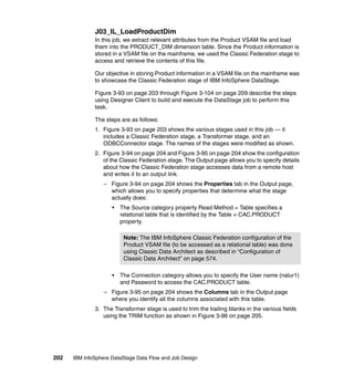 J03_IL_LoadProductDim
              In this job, we extract relevant attributes from the Product VSAM file and load
              them into the PRODUCT_DIM dimension table. Since the Product information is
              stored in a VSAM file on the mainframe, we used the Classic Federation stage to
              access and retrieve the contents of this file.

              Our objective in storing Product information in a VSAM file on the mainframe was
              to showcase the Classic Federation stage of IBM InfoSphere DataStage.

              Figure 3-93 on page 203 through Figure 3-104 on page 209 describe the steps
              using Designer Client to build and execute the DataStage job to perform this
              task.

              The steps are as follows:
              1. Figure 3-93 on page 203 shows the various stages used in this job — it
                 includes a Classic Federation stage, a Transformer stage, and an
                 ODBCConnector stage. The names of the stages were modified as shown.
              2. Figure 3-94 on page 204 and Figure 3-95 on page 204 show the configuration
                 of the Classic Federation stage. The Output page allows you to specify details
                 about how the Classic Federation stage accesses data from a remote host
                 and writes it to an output link.
                  – Figure 3-94 on page 204 shows the Properties tab in the Output page,
                    which allows you to specify properties that determine what the stage
                    actually does:
                     •   The Source category property Read Method = Table specifies a
                         relational table that is identified by the Table = CAC.PRODUCT
                         property.

                          Note: The IBM InfoSphere Classic Federation configuration of the
                          Product VSAM file (to be accessed as a relational table) was done
                          using Classic Data Architect as described in “Configuration of
                          Classic Data Architect” on page 574.

                     •   The Connection category allows you to specify the User name (nalur1)
                         and Password to access the CAC.PRODUCT table.
                  – Figure 3-95 on page 204 shows the Columns tab in the Output page
                    where you identify all the columns associated with this table.
              3. The Transformer stage is used to trim the trailing blanks in the various fields
                 using the TRIM function as shown in Figure 3-96 on page 205.




202   IBM InfoSphere DataStage Data Flow and Job Design
 