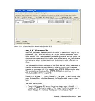 Figure 3-104 Create the J03_IL_LoadProductDim job 12/12


                J04_IL_FTPEmployeeFile
                In this job, we use the IBM InfoSphere DataStage FTP Enterprise stage to file
                transfer the EMPLOYEE sequential (EBCDIC) file from the mainframe to the
                Linux platform. Only the employees (manager id, first name, and last name) that
                are managers are extracted from this file using a Filter stage, and the first name
                and last name is then concatenated into a single column using a Transformer
                stage.

                This manager information (manager id, first name and last name) is extracted in
                this step, so that it can be associated with store information (that only has a
                manager id associated with it) for populating the STORE_DIM dimension table.
                This association and loading of the STORE_DIM table is described in
                “J05_IL_LoadStoreDim” on page 219.

                Figure 3-105 on page 211 through Figure 3-121 on page 218 describe the steps
                using Designer Client to build and execute the DataStage job to perform this
                task:

                The steps are as follows:
                1. Figure 3-105 on page 211 shows the various stages used in this job — it
                   includes an FTP Enterprise stage, a Filter stage, Transformer stage, and a
                   Data Set stage. The names of the stages were modified as shown.



                                                           Chapter 3. Retail industry scenario   209
 