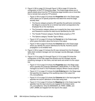 2. Figure 3-106 on page 212 through Figure 3-108 on page 213 show the
                 configuration of the FTP Enterprise stage. The Output page allows you to
                 specify details about how the FTP Enterprise stage transfers one or more files
                 from a remote host using the FTP protocol.
                  – Figure 3-106 on page 212 shows the Properties tab in the Output page,
                    which allows you to specify properties that determine what the stage
                    actually does.
                     •   The Source category property URI specifies the pathname connecting
                         the Stage to a source file on a remote host which corresponds to the
                         Employee file on the mainframe.
                     •   The Connection category allows you to specify the User name (nalur1)
                         and Password to access the data source identified by the URI.
                     •   The Transfer Protocol category Transfer Mode property is FTP.
                     •   The Options category Transfer Type is Binary.
                  – Figure 3-107 on page 212 shows the Format tab in the Output page,
                    which gives information about the format of the output.
                  – Figure 3-108 on page 213 shows the Columns tab in the Output page
                    where you identify the column definitions for this file. Runtime column
                    propagation is not enabled here.
              3. Figure 3-109 on page 213 shows the 20 rows retrieved from the Employee
                 table which contains manager and non-manager records (Manager_Indicator
                 of Y or N).
              4. Figure 3-110 on page 214 through Figure 3-114 on page 216 show the
                 configuration of the Filter stage that extracts only the manager records
                 containing manager id, first name, and last name and writes it to the output
                 link:
                  – Figure 3-110 on page 214 shows the Properties tab in the Stage page,
                    which specifies the predicate (MANAGER_INDICATOR=’Y’) to filter only
                    managers as shown in the Predicates category Where Clause property.
                  – Figure 3-111 on page 214 shows the Link Ordering tab in the Stage page
                    that specifies the mapping of the qualifying rows to the output link
                    (Trx_ConcatName).
                  – Figure 3-112 on page 215 shows the Columns tab in the Input page that
                    specifies the column definitions of the data being read.
                  – Figure 3-113 on page 215 shows the Mapping tab in the Output page that
                    specifies how the input columns are mapped to the Output name
                    (Trx_ConcatName). Only the MANAGER_ID, FIRST_NAME, and
                    LAST_NAME are mapped from the input to the output.




210   IBM InfoSphere DataStage Data Flow and Job Design
 