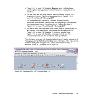 5. Figure 3-114 on page 216 shows the Columns tab in the Output page
                   identifying the three output columns. Runtime column propagation is not
                   selected.
                6. The first name and last name columns are concatenated together into a
                   single column using a Transformer stage as shown in Figure 3-115 on
                   page 216 and Figure 3-116 on page 217.
                7. The transformed data is written to a data set (with two columns
                   MANAGER_ID and NAME containing the concatenated first name and last
                   name values) as shown in the configuration of the Data Set stage in
                   Figure 3-117 on page 217 and Figure 3-118 on page 217.
                8. The results of the execution of this job is shown in Figure 3-119 on page 218,
                   which shows 6 manager records out of a total of 20 employee records.
                   Figure 3-120 on page 218 shows the 20 employee records, while
                   Figure 3-121 on page 218 shows the 6 manager records and their
                   concatenated name data that is written to the output data set.

                This information is merged with store information (that only has the manager id of
                the employee but not the first name and last name information of the manager) to
                load the STORE_DIM table (that has a column for name information) as
                described in “J05_IL_LoadStoreDim” on page 219.




Figure 3-105 Create the J04_IL_FTPEmployeeFile job 1/17




                                                          Chapter 3. Retail industry scenario   211
 