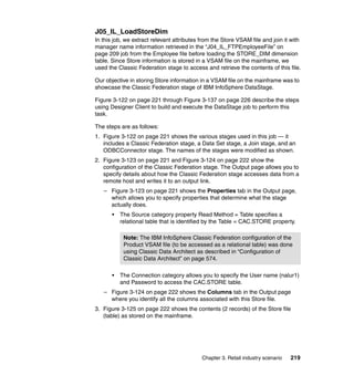 J05_IL_LoadStoreDim
In this job, we extract relevant attributes from the Store VSAM file and join it with
manager name information retrieved in the “J04_IL_FTPEmployeeFile” on
page 209 job from the Employee file before loading the STORE_DIM dimension
table. Since Store information is stored in a VSAM file on the mainframe, we
used the Classic Federation stage to access and retrieve the contents of this file.

Our objective in storing Store information in a VSAM file on the mainframe was to
showcase the Classic Federation stage of IBM InfoSphere DataStage.

Figure 3-122 on page 221 through Figure 3-137 on page 226 describe the steps
using Designer Client to build and execute the DataStage job to perform this
task.

The steps are as follows:
1. Figure 3-122 on page 221 shows the various stages used in this job — it
   includes a Classic Federation stage, a Data Set stage, a Join stage, and an
   ODBCConnector stage. The names of the stages were modified as shown.
2. Figure 3-123 on page 221 and Figure 3-124 on page 222 show the
   configuration of the Classic Federation stage. The Output page allows you to
   specify details about how the Classic Federation stage accesses data from a
   remote host and writes it to an output link.
   – Figure 3-123 on page 221 shows the Properties tab in the Output page,
     which allows you to specify properties that determine what the stage
     actually does.
       •   The Source category property Read Method = Table specifies a
           relational table that is identified by the Table = CAC.STORE property.

            Note: The IBM InfoSphere Classic Federation configuration of the
            Product VSAM file (to be accessed as a relational table) was done
            using Classic Data Architect as described in “Configuration of
            Classic Data Architect” on page 574.

       •   The Connection category allows you to specify the User name (nalur1)
           and Password to access the CAC.STORE table.
   – Figure 3-124 on page 222 shows the Columns tab in the Output page
     where you identify all the columns associated with this Store file.
3. Figure 3-125 on page 222 shows the contents (2 records) of the Store file
   (table) as stored on the mainframe.




                                            Chapter 3. Retail industry scenario   219
 
