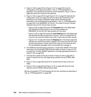 4. Figure 3-126 on page 222 and Figure 3-127 on page 223 show the
                 configuration of the data set created in “J04_IL_FTPEmployeeFile” on
                 page 209. They identify the file and the column definitions. Figure 3-128 on
                 page 223 shows the contents of this data set.
              5. Figure 3-129 on page 223 through Figure 3-131 on page 224 describe the
                 configuration of the Join stage that joins the Store file retrieved from the
                 mainframe in the Classic Federation stage with the filtered manager
                 information from the Employee file generated in “J04_IL_FTPEmployeeFile”
                 on page 209 on the MANAGER_ID column. The output of the join includes
                 selected columns from the two input sources.
                  – Figure 3-129 on page 223 shows the Properties tab in the Stage page
                    that identifies the Key property in the Join Keys category as
                    MANAGER_ID and the Join Type property as Inner (join).
                  – Figure 3-130 on page 224 shows the Link Ordering tab in the Stage page
                    that identifies the left and right links in the join. This is not relevant for an
                    inner join, but would be relevant had a left or right outer join been chosen.
                  – Figure 3-131 on page 224 shows the Mapping tab in the Output page that
                    identifies the columns that will be mapped to the output from the two input
                    sources being joined. It shows most of the columns in the Store file and
                    the concatenated (manager) name, but excludes the manager id.
              6. The ODBCConnectorPX stage generates a simple SQL INSERT of the store
                 information into the STORE_DIM dimension table as shown in Figure 3-132
                 on page 225. The SQL INSERT statement is manually generated as shown in
                 Figure 3-133 on page 225.
              7. The execution results of this job is shown in Figure 3-134 on page 226. It
                 shows 2 records from the Join stage being inserted into the STORE_DIM
                 table.
              8. Figure 3-135 on page 226 shows the 2 records that are input to the Join
                 stage.
              9. Figure 3-136 on page 226 and Figure 3-137 on page 226 show the rows
                 inserted into the STORE_DIM dimension table.

              We then proceeded to FTP the Employee file from the mainframe as described in
              “J04_IL_FTPEmployeeFile” on page 209.




220   IBM InfoSphere DataStage Data Flow and Job Design
 