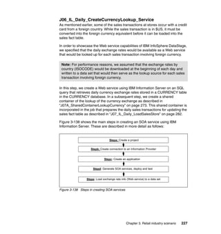 J06_IL_Daily_CreateCurrencyLookup_Service
As mentioned earlier, some of the sales transactions at stores occur with a credit
card from a foreign country. While the sales transaction is in $US, it must be
converted into the foreign currency equivalent before it can be loaded into the
sales fact table.

In order to showcase the Web service capabilities of IBM InfoSphere DataStage,
we specified that the daily exchange rates would be available as a Web service
that would be looked up for each sales transaction involving foreign currency.

 Note: For performance reasons, we assumed that the exchange rates by
 country (ISOCODE) would be downloaded at the beginning of each day and
 written to a data set that would then serve as the lookup source for each sales
 transaction involving foreign currency.

In this step, we create a Web service using IBM Information Server on an SQL
query that retrieves daily currency exchange rates stored in a CURRENCY table
in the CURRENCY database. In a subsequent step, we create a shared
container of the lookup of the currency exchange as described in
“J07A_SharedContainerLookupCurrency” on page 273. This shared container is
incorporated in the job that prepares the daily sales transactions for updating the
sales fact table as described in “J07_IL_Daily_LoadSalesStore” on page 282.

Figure 3-138 shows the main steps in creating an SOA service using IBM
Information Server. These are described in more detail as follows:


                                  Stepa: Create a project


                    Stepb: Create connection to an Information Provider


                              Stepc: Create an application


                      Stepd: Generate SOA services, deploy and test


                 Stepe: Load exchange rate info (Web service) to a data set


Figure 3-138 Steps in creating SOA services




                                                Chapter 3. Retail industry scenario   227
 